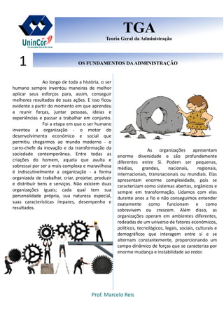 Prof. Marcelo Reis
OS FUNDAMENTOS DAADMINISTRAÇÃOOS FUNDAMENTOS DAADMINISTRAÇÃO1
TGA
Teoria Geral da Administração
TGA
Teoria Geral da Administração
Ao longo de toda a história, o ser
humano sempre inventou maneiras de melhor
aplicar seus esforços para, assim, conseguir
melhores resultados de suas ações. E isso ficou
evidente a partir do momento em que aprendeu
a reunir forças, juntar pessoas, ideias e
experiências e passar a trabalhar em conjunto.
Foi a etapa em que o ser humano
inventou a organização - o motor do
desenvolvimento económico e social que
permitiu chegarmos ao mundo moderno - o
carro-chefe da inovação e da transformação da
sociedade contemporânea. Entre todas as
criações do homem, aquela que avulta e
sobressai por ser a mais complexa e maravilhosa
é indiscutivelmente a organização - a forma
organizada de trabalhar, criar, projetar, produzir
e distribuir bens e serviços. Não existem duas
organizações iguais; cada qual tem sua
personalidade própria, sua natureza especial,
suas características ímpares, desempenho e
resultados.
As organizações apresentam
enorme diversidade e são profundamente
diferentes entre Si. Podem ser pequenas,
médias, grandes, nacionais, regionais,
internacionais, transnacionais ou mundiais. Elas
apresentam enorme complexidade, pois se
caracterizam como sistemas abertos, orgânicos e
sempre em transformação. Lidamos com elas
durante anos a fio e não conseguimos entender
exatamente como funcionam e como
sobrevivem ou crescem. Além disso, as
organizações operam em ambientes diferentes,
rodeadas de um universo de fatores económicos,
políticos, tecnológicos, legais, sociais, culturais e
demográficos que interagem entre si e se
alternam constantemente, proporcionando um
campo dinâmico de forças que se caracteriza por
enorme mudança e instabilidade ao redor.
 
