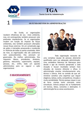 Prof. Marcelo Reis
OS FUNDAMENTOS DAADMINISTRAÇÃOOS FUNDAMENTOS DAADMINISTRAÇÃO1
TGA
Teoria Geral da Administração
TGA
Teoria Geral da Administração
No fundo, as organizações
recebem influências de seu meio ambiente,
mas, em contrapartida, também provocam nele
profundas interferências. Se as organizações
mudam em função do impacto de forças
ambientais, elas também provocam alterações
nessas forças externas. Há um complicado jogo
de ações e interações provocando e recebendo
in- fluências de todas as partes envolvidas. Além
do mais, as organizações não são autônomas
nem autossuficientes. Elas precisam ser
governadas. Ou melhor, administradas. Elas
requerem líderes, presidentes, diretores,
gestores, executivos, supervisores, equipes,
pessoas, etc., enfim, todo um aparato
administrativo para as- segurar a ação
organizacional.
Toda organização necessita de
uma complexa equipe de pessoas altamente
qualificadas para sua adequada administração.
Uma verdadeira liderança de lideranças para
decidir e agir de maneira apropriada a cada
situação e buscar resultados sempre mais
elevados de maneira eficiente e eficaz. A
administração envolve simultaneamente arte,
técnica e ciência. Arte no sentido de que ad-
ministrar constitui uma expertise que requer
elegância, beleza, estilo, competência, intuição e
muita sensibilidade. Técnica porque requer o uso
de ferra- mentas tanto concretas como
conceituais. Ciência porque ela se fundamenta
em teorias, ideias, conceitos e abstrações. A
administração faz as coisas acontecerem.
 