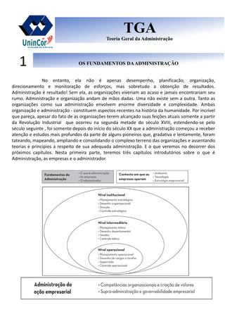 Prof. Marcelo Reis
OS FUNDAMENTOS DAADMINISTRAÇÃOOS FUNDAMENTOS DAADMINISTRAÇÃO1
TGA
Teoria Geral da Administração
TGA
Teoria Geral da Administração
No entanto, ela não é apenas desempenho, planificacão, organização,
direcionamento e monitoração de esforços, mas sobretudo a obtenção de resultados.
Administração é resultado! Sem ela, as organizações viveriam ao acaso e jamais encontrariam seu
rumo. Administração e organização andam de mãos dadas. Uma não existe sem a outra. Tanto as
organizações como sua administração envolvem enorme diversidade e complexidade. Ambas
organização e administração - constituem aspectos recentes na história da humanidade. Por incrível
que pareça, apesar do fato de as organizações terem alcançado suas feições atuais somente a partir
da Revolução Industrial que ocorreu na segunda metade do século XVIII, estendendo-se pelo
século seguinte , foi somente depois do início do século XX que a administração começou a receber
atenção e estudos mais profundos da parte de alguns pioneiros que, gradativa e lentamente, foram
tateando, mapeando, ampliando e consolidando o complexo terreno das organizações e assentando
teorias e princípios a respeito de sua adequada administração. E o que veremos no decorrer dos
próximos capítulos. Nesta primeira parte, teremos três capítulos introdutórios sobre o que é
Administração, as empresas e o administrador.
 