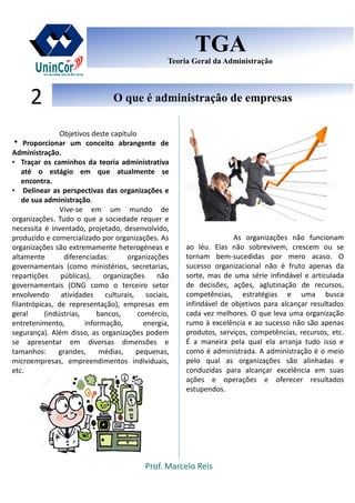 Prof. Marcelo Reis
O que é administração de empresasO que é administração de empresas2
TGA
Teoria Geral da Administração
TGA
Teoria Geral da Administração
Objetivos deste capítulo
* Proporcionar um conceito abrangente de
Administração.
• Traçar os caminhos da teoria administrativa
até o estágio em que atualmente se
encontra.
• Delinear as perspectivas das organizações e
de sua administração.
Vive-se em um mundo de
organizações. Tudo o que a sociedade requer e
necessita é inventado, projetado, desenvolvido,
produzido e comercializado por organizações. As
organizações são extremamente heterogéneas e
altamente diferenciadas: organizações
governamentais (como ministérios, secretarias,
repartições públicas), organizações não
governamentais (ONG como o terceiro setor
envolvendo atividades culturais, sociais,
filantrópicas, de representação), empresas em
geral (indústrias, bancos, comércio,
entretenimento, informação, energia,
segurança). Além disso, as organizações podem
se apresentar em diversas dimensões e
tamanhos: grandes, médias, pequenas,
microempresas, empreendimentos individuais,
etc.
As organizações não funcionam
ao léu. Elas não sobrevivem, crescem ou se
tornam bem-sucedidas por mero acaso. O
sucesso organizacional não é fruto apenas da
sorte, mas de uma série infindável e articulada
de decisões, ações, aglutinação de recursos,
competências, estratégias e uma busca
infindável de objetivos para alcançar resultados
cada vez melhores. O que leva uma organização
rumo à excelência e ao sucesso não são apenas
produtos, serviços, competências, recursos, etc.
É a maneira pela qual ela arranja tudo isso e
como é administrada. A administração é o meio
pelo qual as organizações são alinhadas e
conduzidas para alcançar excelência em suas
ações e operações e oferecer resultados
estupendos.
 