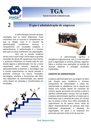 Prof. Marcelo Reis
O que é administração de empresasO que é administração de empresas2
TGA
Teoria Geral da Administração
TGA
Teoria Geral da Administração
A administração permite alcançar
resultados com os meios disponíveis. Fazer
maravilhas com os recursos e competências de
que se dispõe. Esse é o encanto da
administração: transformar recursos e
competências em resultados tangíveis e
extraordinários. A administração é a maneira
pela qual as coisas acontecem nas organizações.
Sem ela, o mundo moderno
jamais seria o que é hoje. Entre todas as grandes
invenções do século XX, aquela que mais marcou
e provocou influências no mundo todo foi sem
dúvida alguma a administração. Foi ela a maior
responsável pela enorme disparada do
desenvolvimento econômico e tecnológico que
o mundo experimentou no século passado e
promete continuar no futuro. Invenções,
tecnologias, artefatos e ferramentas são úteis,
mas dependem da administração, que aponta
como devem ser utilizadas e transformadas em
resultados.
A administração significa a
inteligência organizacional, isto é, a maneira pela
qual a organização se articula, planeja, organiza,
lidera e controla suas operações no sentido de
alcançar objetivos e conseguir resultados
esplêndidos.
CONCEITO DA ADMINISTRAÇÃO
A palavra administração tem sua origem no latim
(ad, direção para, tendência e minister,
comparativo de inferioridade; o sufixo ter,
subordinação ou obediência, isto é, aquele que
realiza uma função abaixo do comando de
outrem, aquele que presta um serviço a outro) e
significa subordinação e serviço. Em sua origem,
a palavra administração significa a função que se
desenvolve sob o comando de outro, um serviço
que se presta a outro. Essa velha conotação de
supervisionar ou de apenas tomar conta de
algum empreendimento ou pessoas está hoje
totalmente ultrapassada e obsoleta. As
organizações em geral e as empresas em
particular precisam muito mais do que isso.
 