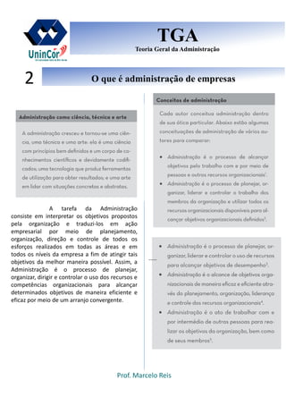 Prof. Marcelo Reis
O que é administração de empresasO que é administração de empresas2
TGA
Teoria Geral da Administração
TGA
Teoria Geral da Administração
A tarefa da Administração
consiste em interpretar os objetivos propostos
pela organização e traduzi-los em ação
empresarial por meio de planejamento,
organização, direção e controle de todos os
esforços realizados em todas as áreas e em
todos os níveis da empresa a fim de atingir tais
objetivos da melhor maneira possível. Assim, a
Administração é o processo de planejar,
organizar, dirigir e controlar o uso dos recursos e
competências organizacionais para alcançar
determinados objetivos de maneira eficiente e
eficaz por meio de um arranjo convergente.
.....
 
