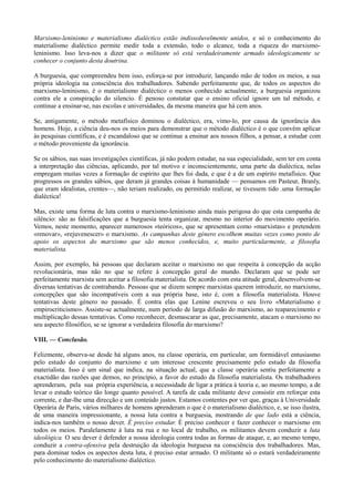 Marxismo-leninismo e materialismo dialéctico estão indissoluvelmente unidos, e só o conhecimento do
materialismo dialéctico permite medir toda a extensão, todo o alcance, toda a riqueza do marxismo-
leninismo. Isso leva-nos a dizer que o militante só está verdadeiramente armado ideologicamente se
conhecer o conjunto desta doutrina.
A burguesia, que compreendeu bem isso, esforça-se por introduzir, lançando mão de todos os meios, a sua
própria ideologia na consciência dos trabalhadores. Sabendo perfeitamente que, de todos os aspectos do
marxismo-leninismo, é o materialismo dialéctico o menos conhecido actualmente, a burguesia organizou
contra ele a conspiração do silencio. É penoso constatar que o ensino oficial ignore um tal método, e
continue a ensinar-se, nas escolas e universidades, da mesma maneira que há cem anos.
Se, antigamente, o método metafísico dominou o dialéctico, era, vimo-lo, por causa da ignorância dos
homens. Hoje, a ciência deu-nos os meios para demonstrar que o método dialéctico é o que convém aplicar
às pesquisas científicas, e é escandaloso que se continue a ensinar aos nossos filhos, a pensar, a estudar com
o método proveniente da ignorância.
Se os sábios, nas suas investigações científicas, já não podem estudar, na sua especialidade, sem ter em conta
a interpretação das ciências, aplicando, por tal motivo e inconscientemente, uma parte da dialéctica, nelas
empregam muitas vezes a formação de espírito que lhes foi dada, e que é a de um espírito metafísico. Que
progressos os grandes sábios, que deram já grandes coisas à humanidade — pensamos em Pasteur, Branly,
que eram idealistas, crentes—, não teriam realizado, ou permitido realizar, se tivessem tido .uma formação
dialéctica!
Mas, existe uma forma de luta contra o marxismo-leninismo ainda mais perigosa do que esta campanha de
silêncio: são as falsificações que a burguesia tenta organizar, mesmo no interior do movimento operário.
Vemos, neste momento, aparecer numerosos «teóricos», que se apresentam como «marxistas» e pretendem
«renovar», «rejuvenescer» o marxismo. As campanhas deste género escolhem muitas vezes como ponto de
apoio os aspectos do marxismo que são menos conhecidos, e, muito particularmente, a filosofia
materialista.
Assim, por exemplo, há pessoas que declaram aceitar o marxismo no que respeita à concepção da acção
revolucionária, mas não no que se refere à concepção geral do mundo. Declaram que se pode ser
perfeitamente marxista sem aceitar a filosofia materialista. De acordo com esta atitude geral, desenvolvem-se
diversas tentativas de contrabando. Pessoas que se dizem sempre marxistas querem introduzir, no marxismo,
concepções que são incompatíveis com a sua própria base, isto é, com a filosofia materialista. Houve
tentativas deste género no passado. É contra elas que Lenine escreveu o seu livro «Materialismo e
empirocriticismo». Assiste-se actualmente, num período de larga difusão do marxismo, ao reaparecimento e
multiplicação dessas tentativas. Como reconhecer, desmascarar as que, precisamente, atacam o marxismo no
seu aspecto filosófico, se se ignorar a verdadeira filosofia do marxismo?
VIII. — Conclusão.
Felizmente, observa-se desde há alguns anos, na classe operária, em particular, um formidável entusiasmo
pelo estudo do conjunto do marxismo e um interesse crescente precisamente pelo estudo da filosofia
materialista. Isso é um sinal que indica, na situação actual, que a classe operária sentiu perfeitamente a
exactidão das razões que demos, no princípio, a favor do estudo da filosofia materialista. Os trabalhadores
aprenderam, pela sua própria experiência, a necessidade de ligar a prática à teoria e, ao mesmo tempo, a de
levar o estudo teórico tão longe quanto possível. A tarefa de cada militante deve consistir em reforçar esta
corrente, e dar-lhe uma direcção e um conteúdo justos. Estamos contentes por ver que, graças à Universidade
Operária de Paris, vários milhares de homens aprenderam o que é o materialismo dialéctico, e, se isso ilustra,
de uma maneira impressionante, a nossa luta contra a burguesia, mostrando de que lado está a ciência,
indica-nos também o nosso dever. É preciso estudar. É preciso conhecer e fazer conhecer o marxismo em
todos os meios. Paralelamente à luta na rua e no local de trabalho, os militantes devem conduzir a luta
ideológica. O seu dever é defender a nossa ideologia contra todas as formas de ataque, e, ao mesmo tempo,
conduzir a contra-ofensiva pela destruição da ideologia burguesa na consciência dos trabalhadores. Mas,
para dominar todos os aspectos desta luta, é preciso estar armado. O militante só o estará verdadeiramente
pelo conhecimento do materialismo dialéctico.
 