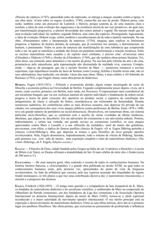 «Passeio do céptico» (1747), apreendido antes da impressão, se entrega a ataques ousados contra a Igreja. A
sua obra ateia: «Carta sobre os cegos» (Londres, 1749), custou-lhe um ano de prisão. Diderot passa, com
razão, também como um precursor de Lamitrck e Darwin, porque sustenta já, de uma maneira clara e
resoluta, a ideia de uma evolução dos organismos e da existência inicial de um «ser primitivo», do qual saiu,
por transformação progressiva, a ulterior diversidade dos reinos animal e vegetal. Do mesmo modo que há
uma evolução individual, há, também, segundo Diderot, uma outra das espécies. Prosseguindo, logicamente,
a ideia de evolução, Diderot exige, enfim, também o reconhecimento da de toda a matéria inanimada. Na sua
obra: «Pensamentos sobre a interpretação da natureza» (1754), imagina, para explicar os fenómenos
psíquicos, a hipótese de átomos dotados de sensação, que já existiriam nos animais, e determinariam, no
homem, o pensamento. Todos os actos da natureza são manifestações de uma substância que compreende
todo o ser, na qual se manifesta a unidade das forças em perpétuas transformação e reacção recíproca. Entre
os escritos materialistas mais ousados e de espírito mais cintilante, é preciso citar: «Conversas entre
d'Alembert e Diderot» (1769) e «Sonho de d'Alembert» (1769), que são também obras-primas literárias. Foi,
além disso, um eminente autor dramático e um mestre da prosa. Na sua luta pela reforma da arte e da cena,
pronuncia-se pelo naturalismo, pela representação não dissimulada da realidade viva, concreta. Compôs,
ainda — diga-se, de passagem, que era o escritor favorito de Marx —, numerosos romances e novelas
espirituais, cuja importância ressalta do facto de homens como Lessing, Schiller e Goethe terem sido, não só
seus admiradores, mas traduzido, em alemão, várias das suas obras. Delas, a mais célebre é «O Sobrinho de
Rameau» (1762), a que Engels chama «uma obra-prima de dialéctica».
DÜHRING, Eugen (1833-1921). —Filósofo e economista alemão, algum tempo encarregado do curso de
filosofia e economia política na Universidade de Berlim. Cegando completamente pouco depois, viveu, até à
morte, como escritor, primeiro, em Berlim, mais tarde, em Nowawes. O representante mais considerável de
um socialismo burguês, que via nos «esforços naturais do espírito individual» o fundamento da ordem social,
pregava a teoria da parte crescente dos operários no produto social, e esperava da conciliação dos
antagonismos de classe a salvação do futuro; considerava-se um reformador da humanidade. Perante
numerosos auditórios, fez conferências sobre os mais diversos assuntos, mas depressa foi privado da sua
cátedra, em consequência dos seus vivos ataques públicos contra professores de Berlim. Entre 1870 e 1880,
teve um grande número de partidários na social-democracia. Desenvolveu, em numerosas obras, um sistema
particular sócio-filosófico, que se construirá com o auxilio de várias «verdades de última instância»,
absolutas, que julgava ter descoberto. Era um adversário do cristianismo e um anti-semita ardente. Prestou,
indirectamente, e contra sua vontade, um grande serviço ao comunismo científico; os seus ataques
apaixonados contra Marx e Lassalle e a sua «filosofia da realidade», sinal da mania das grandezas,
provocaram, com efeito, a réplica do famoso panfleto clássico de Engels: «O sr. Eugen Dühring perturba a
ciência» («Anti-Dúhring»), obra que depressa se tornou o guia filosófico da nova geração operária
revolucionária. Nela, Engels desmontava, impiedosamente, todo o sistema de vilezas de Duhring, fazendo,
pela primeira vez, com mão de mestre, uma exposição completa e clara do materialismo dialéctico. (Ver
«Anti--Duhring», de F. Engels, Edições sociais.)
ELEATAS — Filósofos de Eleia, cidade fundada pelos Gregos na Itália do sul. Contrários a Heraclito e à escola
de Mileto (ver Tales), os Eleatas afirmam a imutabilidade do Ser. O mais célebre de entre eles é Zenão (cerca
de 500 anos a. C).
ENCICLOPÉDIA — De uma maneira geral, obra contendo o resumo de todos os conhecimentos humanos. Na
história literária francesa, a «Enciclopédia» é a grande obra publicada no século XVIII, na qual todos os
conhecimentos humanos eram, pela primeira vez, apresentados do ponto de vista da burguesia
revolucionária. Ao lado da influência que exerceu, pela sua vigorosa acusação das iniquidades do regime
feudal monárquico, os três planos a que traz uma contribuição decisiva são: o materialismo (mecanicista), o
ateísmo e o progresso das técnicas.
ENGELS, Friedrich (1820-1895). —O amigo mais querido e o companheiro de luta inseparável de K. Marx,
co-fundador do materialismo dialéctico e do socialismo científico, e colaborador de Marx na composição do
«Manifesto do Partido comunista»; um dos fundadores da Liga dos comunistas e da Associação Operária
Internacional ou primeira Internacional; depois da morte de Marx (1883), tornou-se o chefe espiritual
reconhecido e a maior autoridade do movimento operário internacional. O seu mérito principal está na
exposição e desenvolvimento do materialismo dialéctico. Entre as suas obras teóricas, deve dar-se o primeiro
lugar aos panfletos filosóficos. São obras-primas, que exerceram no pensamento do proletariado a influência
 