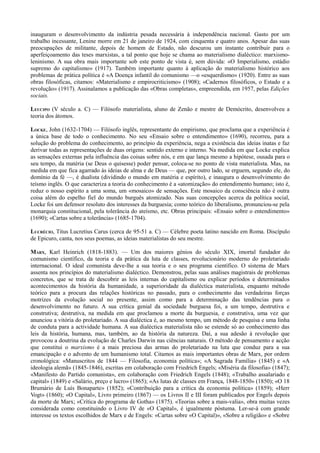 inauguram o desenvolvimento da indústria pesada necessária à independência nacional. Gasto por um
trabalho incessante, Lenine morre em 21 de janeiro de 1924, com cinquenta e quatro anos. Apesar das suas
preocupações de militante, depois de homem de Estado, não descurou um instante contribuir para o
aperfeiçoamento das teses marxistas, a tal ponto que hoje se chama ao materialismo dialéctico: marxismo-
leninismo. A sua obra mais importante sob este ponto de vista é, sem dúvida: «O Imperialismo, estádio
supremo do capitalismo» (1917). Também importante quanto à aplicação do materialismo histórico aos
problemas de prática política é «A Doença infantil do comunismo —o «esquerdismo» (1920). Entre as suas
obras filosóficas, citamos: «Materialismo e empirocriticismo» (1908); «Cadernos filosóficos, o Estado e a
revolução» (1917). Assinalamos a publicação das «Obras completas», empreendida, em 1957, pelas Edições
sociais.
LEUCIPO (V século a. C) — Filósofo materialista, aluno de Zenão e mestre de Demócrito, desenvolveu a
teoria dos átomos.
LOCKE, John (1632-1704) — Filósofo inglês, representante do empirismo, que proclama que a experiência é
a única base de todo o conhecimento. No seu «Ensaio sobre o entendimento» (1690), recorreu, para a
solução do problema do conhecimento, ao princípio da experiência, nega a existência das ideias inatas e faz
derivar todas as representações de duas origens: sentido externo e interno. Na medida em que Locke explica
as sensações externas pela influência das coisas sobre nós, e em que lança mesmo a hipótese, ousada para o
seu tempo, da matéria (se Deus o quisesse) poder pensar, coloca-se no ponto de vista materialista. Mas, na
medida em que fica agarrado às ideias de alma e de Deus — que, por outro lado, se erguem, segundo ele, do
domínio da fé —, é dualista (dividindo o mundo em matéria e espírito), e inaugura o desenvolvimento do
teísmo inglês. O que caracteriza a teoria do conhecimento é a «atomização» do entendimento humano; isto é,
reduz o nosso espírito a uma soma, um «mosaico» de sensações. Este mosaico da consciência não é outra
coisa além do espelho fiel do mundo burguês atomizado. Nas suas concepções acerca da política social,
Locke foi um defensor resoluto dos interesses da burguesia; como teórico do liberalismo, pronunciou-se pela
monarquia constitucional, pela tolerância do ateísmo, etc. Obras principais: «Ensaio sobre o entendimento»
(1690); «Cartas sobre a tolerância» (1685-1704).
LUCRÉCIO, Titus Lucretius Carus (cerca de 95-51 a. C) — Célebre poeta latino nascido em Roma. Discípulo
de Epicuro, canta, nos seus poemas, as ideias materialistas do seu mestre.
MARX, Karl Heinrich (1818-1883). — Um dos maiores génios do século XIX, imortal fundador do
comunismo científico, da teoria e da prática da luta de classes, revolucionário moderno do proletariado
internacional. O ideal comunista deve-lhe a sua teoria e o seu programa científico. O sistema de Marx
assenta nos princípios do materialismo dialéctico. Demonstrou, pelas suas análises magistrais de problemas
concretos, que se trata de descobrir as leis internas do capitalismo ou explicar períodos e determinados
acontecimentos da história da humanidade, a superioridade da dialéctica materialista, enquanto método
teórico para a procura das relações históricas no passado, para o conhecimento das verdadeiras forças
motrizes da evolução social no presente, assim como para a determinação das tendências para o
desenvolvimento no futuro. A sua crítica genial da sociedade burguesa foi, a um tempo, destrutiva e
construtiva; destrutiva, na medida em que proclamou a morte da burguesia, e construtiva, uma vez que
anunciou a vitória do proletariado. A sua dialéctica é, ao mesmo tempo, um método de pesquisa e uma linha
de conduta para a actividade humana. A sua dialéctica materialista não se estende só ao conhecimento das
leis da história, humana, mas, também, ao da história da natureza. Daí, a sua adesão à revolução que
provocou a doutrina da evolução de Charles Darwin nas ciências naturais. O método de pensamento e acção
que constitui o marxismo é a mais preciosa das armas do proletariado na luta que conduz para a sua
emancipação e o advento de um humanismo total. Citamos as mais importantes obras de Marx, por ordem
cronológica: «Manuscritos de 1844 — Filosofia, economia política»; «A Sagrada Família» (1845) e «A
ideologia alemã» (1845-1846), escritas em colaboração com Friedrich Engels; «Miséria da filosofia» (1847);
«Manifesto do Partido comunista», em colaboração com Friedrich Engels (1848); «Trabalho assalariado e
capital» (1849) e «Salário, preço e lucro» (1865); «As lutas de classes em França, 1848-1850» (1850); «O 18
Brumário de Luís Bonaparte» (1852); «Contribuição para a crítica da economia política» (1859); «Herr
Vogt» (1860); «O Capital», Livro primeiro (1867) — os Livros II e III foram publicados por Engels depois
da morte de Marx; «Crítica do programa de Gotha» (1875). «Teorias sobre a mais-valia», obra muitas vezes
considerada como constituindo o Livro IV de «O Capital», é igualmente póstuma. Ler-se-á com grande
interesse os textos escolhidos de Marx e de Engels: «Cartas sobre «O Capital)», «Sobre a religião» e «Sobre
 