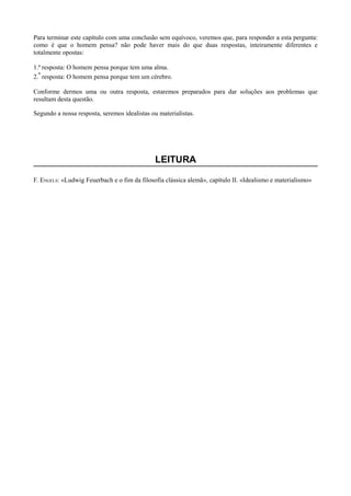 Para terminar este capítulo com uma conclusão sem equívoco, veremos que, para responder a esta pergunta:
como é que o homem pensa? não pode haver mais do que duas respostas, inteiramente diferentes e
totalmente opostas:
1.ª resposta: O homem pensa porque tem uma alma.
2.ª resposta: O homem pensa porque tem um cérebro.
Conforme dermos uma ou outra resposta, estaremos preparados para dar soluções aos problemas que
resultam desta questão.
Segundo a nossa resposta, seremos idealistas ou materialistas.
LEITURA
F. ENGELS: «Ludwig Feuerbach e o fim da filosofia clássica alemã», capítulo II. «Idealismo e materialismo»
 
