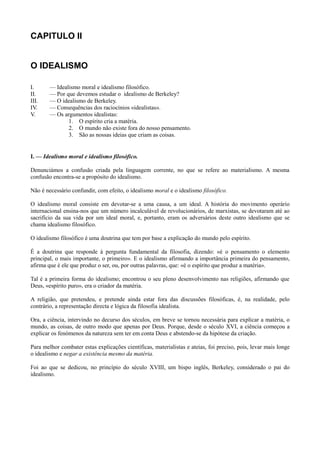 CAPITULO II
O IDEALISMO
I. — Idealismo moral e idealismo filosófico.
II. — Por que devemos estudar o idealismo de Berkeley?
III. — O idealismo de Berkeley.
IV. — Consequências dos raciocínios «idealistas».
V. — Os argumentos idealistas:
1. O espírito cria a matéria.
2. O mundo não existe fora do nosso pensamento.
3. São as nossas ideias que criam as coisas.
I. — Idealismo moral e idealismo filosófico.
Denunciámos a confusão criada pela linguagem corrente, no que se refere ao materialismo. A mesma
confusão encontra-se a propósito do idealismo.
Não é necessário confundir, com efeito, o idealismo moral e o idealismo filosófico.
O idealismo moral consiste em devotar-se a uma causa, a um ideal. A história do movimento operário
internacional ensina-nos que um número incalculável de revolucionários, de marxistas, se devotaram até ao
sacrifício da sua vida por um ideal moral, e, portanto, eram os adversários deste outro idealismo que se
chama idealismo filosófico.
O idealismo filosófico é uma doutrina que tem por base a explicação do mundo pelo espírito.
É a doutrina que responde à pergunta fundamental da filosofia, dizendo: «é o pensamento o elemento
principal, o mais importante, o primeiro». E o idealismo afirmando a importância primeira do pensamento,
afirma que é ele que produz o ser, ou, por outras palavras, que: «é o espírito que produz a matéria».
Tal é a primeira forma do idealismo; encontrou o seu pleno desenvolvimento nas religiões, afirmando que
Deus, «espírito puro», era o criador da matéria.
A religião, que pretendeu, e pretende ainda estar fora das discussões filosóficas, é, na realidade, pelo
contrário, a representação directa e lógica da filosofia idealista.
Ora, a ciência, intervindo no decurso dos séculos, em breve se tornou necessária para explicar a matéria, o
mundo, as coisas, de outro modo que apenas por Deus. Porque, desde o século XVI, a ciência começou a
explicar os fenómenos da natureza sem ter em conta Deus e abstendo-se da hipótese da criação.
Para melhor combater estas explicações científicas, materialistas e ateias, foi preciso, pois, levar mais longe
o idealismo e negar a existência mesmo da matéria.
Foi ao que se dedicou, no princípio do século XVIII, um bispo inglês, Berkeley, considerado o pai do
idealismo.
 