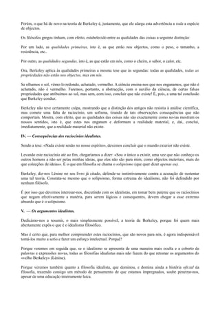 Porém, o que há de novo na teoria de Berkeley é, justamente, que ele alarga esta advertência a toda a espécie
de objectos.
Os filósofos gregos tinham, com efeito, estabelecido entre as qualidades das coisas a seguinte distinção:
Por um lado, as qualidades primeiras, isto é, as que estão nos objectos, como o peso, o tamanho, a
resistência, etc..
Por outro, as qualidades segundas, isto é, as que estão em nós, como o cheiro, o sabor, o calor, etc.
Ora, Berkeley aplica às qualidades primeiras a mesma tese que às segundas: todas as qualidades, todas as
propriedades não estão nos objectos, mas em nós.
Se olhamos o sol, vêmo-lo redondo, achatado, vermelho. A ciência ensina-nos que nos enganamos, que não é
achatado, não é vermelho. Faremos, portanto, a abstracção, com o auxílio da ciência, de certas falsas
propriedades que atribuímos ao sol, mas sem, com isso, concluir que não existe! É, pois, a uma tal conclusão
que Berkeley conduz.
Berkeley não teve certamente culpa, mostrando que a distinção dos antigos não resistia à análise científica,
mas comete uma falta de raciocínio, um sofisma, tirando de tais observações consequências que não
comportam. Mostra, com efeito, que as qualidades das coisas não são exactamente como no-las mostram os
nossos sentidos, isto é, que estes nos enganam e deformam a realidade material, e, daí, conclui,
imediatamente, que a realidade material não existe.
IV. — Consequências dos raciocínios idealistas.
Sendo a tese: «Nada existe senão no nosso espírito», devemos concluir que o mundo exterior não existe.
Levando este raciocínio até ao fim, chegaríamos a dizer: «Sou o único a existir, uma vez que não conheço os
outros homens a não ser pelas minhas ideias, que eles não são para mim, como objectos materiais, mais do
que colecções de ideias». É o que em filosofia se chama o solipsismo (que quer dizer apenas eu).
Berkeley, diz-nos Lénine no seu livro já citado, defende-se instintivamente contra a acusação de sustentar
uma tal teoria. Constata-se mesmo que o solipsismo, forma extrema do idealismo, não foi defendido por
nenhum filósofo.
É por isso que devemos interesar-nos, discutindo com os idealistas, em tomar bem patente que os raciocínios
que negam efectivamente a matéria, para serem lógicos e consequentes, devem chegar a esse extremo
absurdo que é o solipsismo.
V. — Os argumentos idealistas.
Dedicámo-nos a resumir, o mais simplesmente possível, a teoria de Berkeley, porque foi quem mais
abertamente expôs o que é o idealismo filosófico.
Mas é certo que, para melhor compreender estes raciocínios, que são novos para nós, é agora indispensável
tomá-los muito a serio e fazer um esforço intelectual. Porquê?
Porque veremos em seguida que, se o idealismo se apresenta de uma maneira mais oculta e a coberto de
palavras e expressões novas, todas as filosofias idealistas mais não fazem do que retomar os argumentos do
«velho Berkeley» (Lénine).
Porque veremos também quanto a filosofia idealista, que dominou, e domina ainda a história oficial da
filosofia, trazendo consigo um método de pensamento de que estamos impregnados, soube penetrar-nos,
apesar de uma educação inteiramente laica.
 