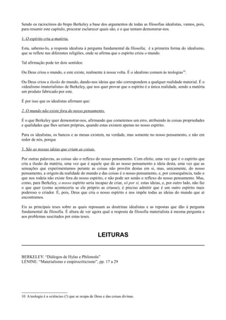 Sendo os raciocínios do bispo Berkeley a base dos argumentos de todas as filosofias idealistas, vamos, pois,
para resumir este capítulo, procurar esclarecer quais são, e o que tentam demonstrar-nos.
1. O espírito cria a matéria.
Esta, sabemo-lo, a resposta idealista à pergunta fundamental da filosofia; é a primeira forma do idealismo,
que se reflete nas diferentes religiões, onde se afirma que o espírito criou o mundo.
Tal afirmação pode ter dois sentidos:
Ou Deus criou o mundo, e este existe, realmente à nossa volta. É o idealimo comum às teologias10
.
Ou Deus criou a ilusão do mundo, dando-nos ideias que não correspondem a qualquer realidade material. É o
«idealismo imaterialista» de Berkeley, que nos quer provar que o espírito é a única realidade, sendo a matéria
um produto fabricado por este.
É por isso que os idealistas afirmam que:
2. O mundo não existe fora do nosso pensamento.
É o que Berkeley quer demonstrar-nos, afirmando que cometemos um erro, atribuindo às coisas propriedades
e qualidades que lhes seriam próprias, quando estas existem apenas no nosso espírito.
Para os idealistas, os bancos e as mesas existem, na verdade, mas somente no nosso pensamento, e não em
redor de nós, porque
3. São as nossas ideias que criam as coisas.
Por outras palavras, as coisas são o reflexo do nosso pensamento. Com efeito, uma vez que é o espírito que
cria a ilusão da matéria, uma vez que é aquele que dá ao nosso pensamento a ideia desta, uma vez que as
sensações que experimentamos perante as coisas não provêm destas em si, mas, unicamente, do nosso
pensamento, a origem da realidade do mundo e das coisas é o nosso pensamento, e, por consequência, tudo o
que nos rodeia não existe fora do nosso espírito, e não pode ser senão o reflexo do nosso pensamento. Mas,
como, para Berkeley, o nosso espírito seria incapaz de criar, só por si, estas ideias, e, por outro lado, não faz
o que quer (como aconteceria se ele próprio as criasse), é preciso admitir que é um outro espírito mais
poderoso o criador. É, pois, Deus que cria o nosso espírito e nos impõe todas as ideias do mundo que aí
encontramos.
Eis as principais teses sobre as quais repousam as doutrinas idealistas e as repostas que dão à pergunta
fundamental da filosofia. É altura de ver agora qual a resposta da filosofia materialista à mesma pergunta e
aos problemas suscitados por estas teses.
LEITURAS
BERKELEY: “Diálogos de Hylas e Philonoüs”
LÉNINE: “Materialismo e empirocriticismo”, pp. 17 a 29
10 A teologia é a «ciência» (!) que se ocupa de Deus e das coisas divinas.
 