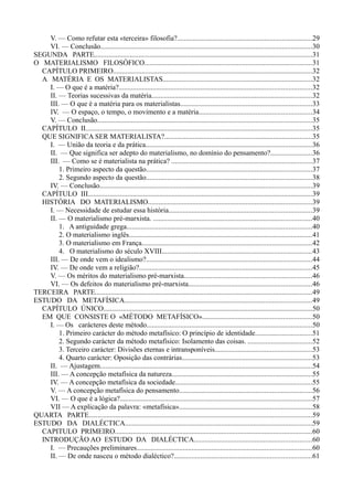 V. — Como refutar esta «terceira» filosofia?............................................................................29
VI. — Conclusão.......................................................................................................................30
SEGUNDA PARTE..........................................................................................................................31
O MATERIALISMO FILOSÓFICO..............................................................................................31
CAPÍTULO PRIMEIRO................................................................................................................32
A MATÉRIA E OS MATERIALISTAS....................................................................................32
I. — O que é a matéria?............................................................................................................32
II. — Teorias sucessivas da matéria..........................................................................................32
III. — O que é a matéria para os materialistas..........................................................................33
IV. — O espaço, o tempo, o movimento e a matéria...............................................................34
V. — Conclusão........................................................................................................................35
CAPÍTULO II...............................................................................................................................35
QUE SIGNIFICA SER MATERIALISTA?...................................................................................35
I. — União da teoria e da prática.............................................................................................36
II. — Que significa ser adepto do materialismo, no domínio do pensamento?.......................36
III. — Como se é materialista na prática? ...............................................................................37
1. Primeiro aspecto da questão.............................................................................................37
2. Segundo aspecto da questão.............................................................................................38
IV. — Conclusão.......................................................................................................................39
CAPÍTULO III..............................................................................................................................39
HISTÓRIA DO MATERIALISMO............................................................................................39
I. — Necessidade de estudar essa história................................................................................39
II. — O materialismo pré-marxista. .........................................................................................40
1. A antiguidade grega........................................................................................................40
2. O materialismo inglês.......................................................................................................41
3. O materialismo em França...............................................................................................42
4. O materialismo do século XVIII....................................................................................43
III. — De onde vem o idealismo?.............................................................................................44
IV. — De onde vem a religião?.................................................................................................45
V. — Os méritos do materialismo pré-marxista........................................................................46
VI. — Os defeitos do materialismo pré-marxista.....................................................................46
TERCEIRA PARTE..........................................................................................................................49
ESTUDO DA METAFÍSICA.........................................................................................................49
CAPÍTULO ÚNICO.....................................................................................................................50
EM QUE CONSISTE O «MÉTODO METAFÍSICO».............................................................50
I. — Os carácteres deste método.............................................................................................50
1. Primeiro carácter do método metafísico: O princípio de identidade................................51
2. Segundo carácter da método metafísico: Isolamento das coisas. ....................................52
3. Terceiro carácter: Divisões eternas e intransponíveis......................................................53
4. Quarto carácter: Oposição das contrárias.........................................................................53
II. — Ajustagem.......................................................................................................................54
III. — A concepção metafísica da natureza...............................................................................55
IV. — A concepção metafísica da sociedade.............................................................................55
V. — A concepção metafísica do pensamento..........................................................................56
VI. — O que é a lógica?............................................................................................................57
VII — A explicação da palavra: «metafísica»..........................................................................58
QUARTA PARTE.............................................................................................................................59
ESTUDO DA DIALÉCTICA.........................................................................................................59
CAPITULO PRIMEIRO...............................................................................................................60
INTRODUÇÃO AO ESTUDO DA DIALÉCTICA..................................................................60
I. — Precauções preliminares..................................................................................................60
II. — De onde nasceu o método dialéctico?.............................................................................61
 