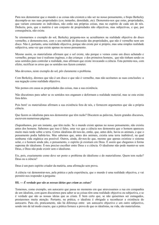 Para nos demonstrar que o mundo e as coisas não existem a não ser no nosso pensamento, o bispo Berkeley
decompõe-as nas suas propriedades (cor, tamanho, densidade, etc). Demonstra-nos que estas, propriedades,
que variam consoante os indivíduos, não estão nas próprias coisas, mas no espírito de cada um de nós.
Deduziu, pois, que a matéria é um conjunto de propriedades não objectivas, mas subjectivas, e que, por
consequência, não existe.
Se retomarmos o exemplo do sol, Berkeley pergunta-nos se acreditamos na realidade objectiva do disco
vermelho, e demonstra-nos, com o seu método de discussão das propriedades, que não é vermelho nem um
disco. Não é, portanto, uma realidade objectiva, porque não existe por si próprio, mas uma simples realidade
subjectiva, uma vez que existe apenas no nosso pensamento.
Mesmo assim, os materialistas afirmam que o sol existe, não porque o vemos como um disco achatado e
vermelho, porque isso é realismo ingénuo, o das crianças e dos primeiros homens, que não tinham senão os
seus sentidos para controlar a realidade, mas afirmam que existe invocando a ciência. Esta permite-nos, com
efeito, rectificar os erros que os sentidos nos fazem cometer.
Mas devemos, neste exemplo do sol, pôr claramente o problema.
Com Berkeley, diremos que não é um disco e que não é vermelho, mas não aceitamos as suas conclusões: a
sua negação como realidade objectiva.
Não pomos em causa as propriedades das coisas, mas a sua existência.
Não discutimos para saber se os sentidos nos enganam e deformam a realidade material, mas se esta existe
fora deles.
Pois bem! os materialistas afirmam a sua existência fora de nós, e fornecem argumentos que são a própria
ciência.
Que fazem os idealistas para nos demonstrar que têm razão? Discutem as palavras, fazem grandes discursos,
escrevem numerosas páginas.
(Suponhamos, por um instante, que têm razão. Se o mundo existe apenas no nosso pensamento, não existiu
antes dos homens. Sabemos que isso é falso, uma vez que a ciência nos demonstra que o homem apareceu
muito mais tarde sobre a terra. Certos idealistas dir-nos-ão, então, que, antes dele, havia os animais, e que o
pensamento podia habitá-los. Mas sabemos que, antes dos animais, existia uma terra inabitável, na qual
nenhuma vida orgânica era possível. Outros, ainda, dir-nos-ão que, mesmo que apenas existisse o sistema
solar, e o homem ainda não, o pensamento, o espírito já existiam em Deus. É assim que chegamos à forma
suprema do idealismo. É-nos preciso escolher entre Deus e a ciência. O idealismo não pode manter-se sem
Deus, e Deus não pode existir sem o idealismo.
Eis, pois, exactamente como deve ser posto o problema do idealismo e do materialismo. Quem tem razão?
Deus ou a ciência?
Deus é um puro espírito criador da matéria, uma afirmação sem prova.
A ciência vai demonstrar-nos, pela prática e pela experiência, que o mundo é uma realidade objectiva, e vai
permitir-nos responder à pergunta:
III. — É verdade que são as nossas ideias que criam as coisas?
Tomemos, como exemplo, um autocarro que passa no momento em que atravessamos a rua em companhia
de um idealista, com quem discutimos para saber se as coisas têm uma realidade objectiva ou subjectiva, e se
é verdade que são as nossas ideias que as criam. É bem certo que, se não quisermos ser esmagados,
prestaremos muita atenção. Portanto, na prática, o idealista é obrigado a reconhecer a existência do
autocarro. Para ele, praticamente, não há diferença entre um autocarro objectivo e um outro subjectivo,
sendo isto de tal modo exacto, que a prática fornece a prova de que os idealistas, na vida, são materialistas.
 