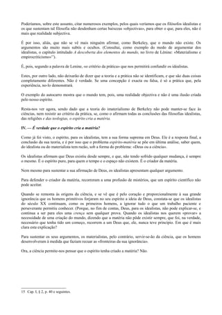 Poderíamos, sobre este assunto, citar numerosos exemplos, pelos quais veríamos que os filósofos idealistas e
os que sustentam tal filosofia não desdenham certas baixezas «objectivas», para obter o que, para eles, não é
mais que realidade subjectiva.
É por isso, aliás, que não se vê mais ninguém afirmar, como Berkeley, que o mundo não existe. Os
argumentos são muito mais subtis e ocultos. (Consultai, como exemplo do modo de argumentar dos
idealistas, o capítulo intitulado A descoberta dos elementos do mundo, no livro de Lénine: «Materialismo e
empirocriticismo»15
).
É, pois, segundo a palavra de Lenine, «o critério da prática» que nos permitirá confundir os idealistas.
Estes, por outro lado, não deixarão de dizer que a teoria e a prática não se identificam, e que são duas coisas
completamente diferentes. Não é verdade. Se uma concepção é exacta ou falsa, é só a prática que, pela
experiência, no-lo demonstrará.
O exemplo do autocarro mostra que o mundo tem, pois, uma realidade objectiva e não é uma ilusão criada
pelo nosso espírito.
Resta-nos ver agora, sendo dado que a teoria do imaterialismo de Berkeley não pode manter-se face às
ciências, nem resistir ao critério da prática, se, como o afirmam todas as conclusões das filosofias idealistas,
das religiões e das teologias, o espírito cria a matéria.
IV. — É verdade que o espírito cria a matéria?
Como já foi visto, o espírito, para os idealistas, tem a sua forma suprema em Deus. Ele é a resposta final, a
conclusão da sua teoria, e é por isso que o problema espírito-matéria se põe em última análise, saber quem,
do idealista ou do materialista tem razão, sob a forma do problema: «Deus ou a ciência».
Os idealistas afirmam que Deus existiu desde sempre, e que, não tendo sofrido qualquer mudança, é sempre
o mesmo. É o espírito puro, para quem o tempo e o espaço não existem. É o criador da matéria.
Nem mesmo para sustentar a sua afirmação de Deus, os idealistas apresentam qualquer argumento.
Para defender o criador da matéria, recorreram a uma profusão de mistérios, que um espírito científico não
pode aceitar.
Quando se remonta às origens da ciência, e se vê que é pelo coração e proporcionalmente à sua grande
ignorância que os homens primitivos forjaram no seu espírito a ideia de Deus, constata-se que os idealistas
do século XX continuam, como os primeiros homens, a ignorar tudo o que um trabalho paciente e
perseverante permitiu conhecer. (Porque, no fim de contas, Deus, para os idealistas, não pode explicar-se, e
continua a ser para eles uma crença sem qualquer prova. Quando os idealistas nos querem «provar» a
necessidade de uma criação do mundo, dizendo que a matéria não pôde existir sempre, que foi, na verdade,
necessário que tenha tido um começo, recorrem a um Deus que, ele, nunca teve princípio. Em que é mais
clara esta explicação?
Para sustentar os seus argumentos, os materialistas, pelo contrário, servir-se-ão da ciência, que os homens
desenvolveram à medida que faziam recuar as «fronteiras da sua ignorância».
Ora, a ciência permite-nos pensar que o espírito tenha criado a matéria? Não.
15 Cap. I, § 2, p. 40 e seguintes.
 