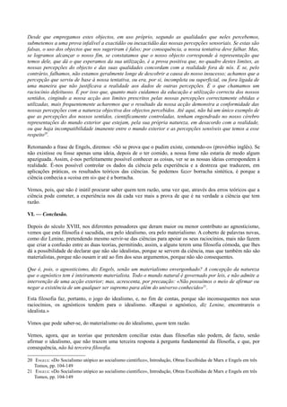 Desde que empregamos estes objectos, em uso próprio, segundo as qualidades que neles percebemos,
submetemos a uma prova infalível a exactidão ou inexactidão das nossas percepções sensoriais. Se estas são
falsas, o uso dos objectos que nos sugeriram é falso; por consequência, a nossa tentativa deve falhar. Mas,
se logramos alcançar o nosso fim, se constatamos que o nosso objecto corresponde à representação que
temos dele, que dá o que esperamos da sua utilização, é a prova positiva que, no quadro destes limites, as
nossas percepções do objecto e das suas qualidades concordam com a realidade fora de nós. E se, pelo
contrário, falhamos, não estamos geralmente longe de descobrir a causa do nosso insucesso; achamos que a
percepção que serviu de base à nossa tentativa, ou era, por si, incompleta ou superficial, ou fora ligada de
uma maneira que não justificava a realidade aos dados de outras percepções. É o que chamamos um
raciocínio defeituoso. É por isso que, quanto mais cuidamos da educação e utilização correcta dos nossos
sentidos, cingindo a nossa acção aos limites prescritos pelas nossas percepções correctamente obtidas e
utilizadas, mais frequentemente acharemos que o resultado da nossa acção demonstra a conformidade das
nossas percepções com a natureza objectiva dos objectos percebidos. Até aqui, não há um único exemplo de
que as percepções dos nossos sentidos, cientificamente controladas, tenham engendrado no nosso cérebro
representações do mundo exterior que estejam, pela sua própria natureza, em desacordo com a realidade,
ou que haja incompatibilidade imanente entre o mundo exterior e as percepções sensíveis que temos a esse
respeito20
.
Retomando a frase de Engels, diremos: «Só se prova que o pudim existe, comendo-o» (provérbio inglês). Se
não existisse ou fosse apenas uma ideia, depois de o ter comido, a nossa fome não estaria de modo algum
apaziguada. Assim, é-nos perfeitamente possível conhecer as coisas, ver se as nossas ideias correspondem à
realidade. É-nos possível controlar os dados da ciência pela experiência e a destreza que traduzem, em
aplicações práticas, os resultados teóricos das ciências. Se podemos fazer borracha sintética, é porque a
ciência conhecia a «coisa em si» que é a borracha.
Vemos, pois, que não é inútil procurar saber quem tem razão, uma vez que, através dos erros teóricos que a
ciência pode cometer, a experiência nos dá cada vez mais a prova de que é na verdade a ciência que tem
razão.
VI. — Conclusão.
Depois do século XVIII, nos diferentes pensadores que deram maior ou menor contributo ao agnosticismo,
vemos que esta filosofia é sacudida, ora pelo idealismo, ora pelo materialismo. A coberto de palavras novas,
como diz Lenine, pretendendo mesmo servir-se das ciências para apoiar os seus raciocínios, mais não fazem
que criar a confusão entre as duas teorias, permitindo, assim, a alguns terem uma filosofia cómoda, que lhes
dá a possibilidade de declarar que não são idealistas, porque se servem da ciência, mas que também não são
materialistas, porque não ousam ir até ao fim dos seus argumentos, porque não são consequentes.
Que é, pois, o agnosticismo, diz Engels, senão um materialismo envergonhado? A concepção da natureza
que o agnóstico tem é inteiramente materialista. Todo o mundo natural é governado por leis, e não admite a
intervenção de uma acção exterior; mas, acrescenta, por precaução: «Não possuímos o meio de afirmar ou
negar a existência de um qualquer ser supremo para além do universo conhecido»21
.
Esta filosofia faz, portanto, o jogo do idealismo, e, no fim de contas, porque são inconsequentes nos seus
raciocínios, os agnósticos tendem para o idealismo. «Raspai o agnóstico, diz Lenine, encontrareis o
idealista.»
Vimos que pode saber-se, do materialismo ou do idealismo, quem tem razão.
Vemos, agora, que as teorias que pretendem conciliar estas duas filosofias não podem, de facto, senão
afirmar o idealismo, que não trazem uma terceira resposta à pergunta fundamental da filosofia, e que, por
consequência, não há terceira filosofia.
20 ENGELS: «Do Socialismo utópico ao socialismo cientifico», Introdução, Obras Escolhidas de Marx e Engels em três
Tomos, pp. 104-149
21 ENGELS: «Do Socialismo utópico ao socialismo cientifico», Introdução, Obras Escolhidas de Marx e Engels em três
Tomos, pp. 104-149
 