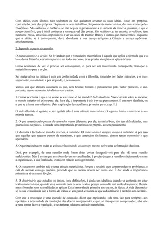 Com efeito, estes últimos não souberam ou não quiseram arrumar as suas ideias. Estão em perpétua
contradição com eles próprios. Separam os seus trabalhos, forçosamente materialistas, das suas concepções
filosóficas. São «sábios», e, todavia, se não negam expressamente a existência da matéria, pensam, o que é
pouco científico, que é inútil conhecer a natureza real das coisas. São «sábios», e, no entanto, acreditam, sem
nenhuma prova, em coisas impossíveis. (Ver os casos de Pasteur, Branly e outros que eram crentes, enquanto
que o sábio, se é consequente, deve abandonar a sua crença religiosa.) Ciência e crença opõem-sc
absolutamente.
2. Segundo aspecto da questão.
O materialismo e a acção: Se é verdade que o verdadeiro materialista é aquele que aplica a fórmula que é a
base desta filosofia, em toda a parte e em todos os casos, deve prestar atenção em aplicá-la bem.
Como acabamos de ver, é preciso ser consequente, e, para ser um materialista consequente, transpor o
materialismo para a acção.
Ser materialista na prática é agir em conformidade com a filosofia, tomando por factor primeiro, e o mais
importante, a realidade, e por segundo, o pensamento.
Vamos ver que atitudes assumem os que, sem hesitar, tomam o pensamento pelo factor primeiro, e são,
portanto, nesse momento, idealistas sem o saber.
1. Como se chama o que vive como se estivesse só no mundo? Individualista. Vive curvado sobre si mesmo;
o mundo exterior só existe para ele. Para ele, o importante é ele, é o seu pensamento. É um puro idealista, ou
o que se chama um solipsista. (Ver explicação desta palavra, primeira parte, cap. II.)
O individualista é egoísta, e ser egoísta não é uma atitude materialista. O egoísta limita o universo à sua
própria pessoa.
2. O que aprende pelo prazer de aprender, como diletante, por ele, assimila bem, não tem dificuldades, mas
guarda isso só para si. Concede uma importância primeira a ele próprio, ao seu pensamento.
O idealista é fechado ao mundo exterior, à realidade. O materialista é sempre aberto à realidade; é por isso
que aqueles que seguem cursos de marxismo, e que aprendem facilmente, devem tentar transmitir o que
aprendem.
3. O que raciocina em todas as coisas relacionando-as consigo mesmo sofre uma deformação idealista.
Dirá, por exemplo, de uma reunião onde foram ditas coisas desagradáveis para ele: «É uma reunião
maldizente». Não é assim que as coisas devem ser analisadas; é preciso julgar a reunião relacionando-a com
a organização, a sua finalidade, e não em relação consigo mesmo.
4. O sectarismo também não é uma atitude materialista. Porque o sectário que compreendeu os problemas, e
está de acordo consigo próprio, pretende que os outros devem ser como ele. É dar ainda a importância
primeira a si ou a uma facção.
5. O doutrinário que estudou os textos, tirou definições, é ainda um idealista quando se contenta em citar
textos materialistas, quando vive somente com os seus textos, porque o mundo real então desaparece. Repete
essas fórmulas sem na realidade as aplicar. Dá a importância primeira aos textos, às ideias. A vida desenrola-
se na sua consciência sob a forma de textos, e, em geral, constata-se que o doutrinário é também um sectário.
Crer que a revolução é uma questão de educação, dizer que explicando, «de uma vez para sempre», aos
operários a necessidade da revolução eles devem compreender, e que, se não querem compreender, não vale
a pena tentar fazer a revolução, é sectarismo, não uma atitude materialista.
 