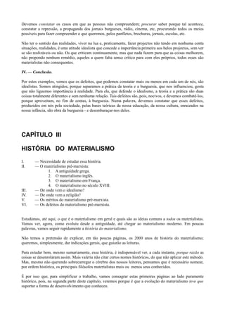 Devemos constatar os casos em que as pessoas não compreendem; procurar saber porque tal acontece,
constatar a repressão, a propaganda dos jornais burgueses, rádio, cinema, etc, procurando todos os meios
possíveis para fazer compreender o que queremos, pelos panfletos, brochuras, jornais, escolas, etc.
Não ter o sentido das realidades, viver na lua e, praticamente, fazer projectos não tendo em nenhuma conta
situações, realidades, é uma atitude idealista que concede a importância primeira aos belos projectos, sem ver
se são realizáveis ou não. Os que criticam continuamente, mas que nada fazem para que as coisas melhorem,
não propondo nenhum remédio, aqueles a quem falta senso crítico para com eles próprios, todos esses são
materialistas não consequentes.
IV. — Conclusão.
Por estes exemplos, vemos que os defeitos, que podemos constatar mais ou menos em cada um de nós, são
idealistas. Somos atingidos, porque separamos a prática da teoria e a burguesia, que nos influenciou, gosta
que não liguemos importância à realidade. Para ela, que defende o idealismo, a teoria e a prática são duas
coisas totalmente diferentes e sem nenhuma relação. Tais defeitos são, pois, nocivos, e devemos combatê-los,
porque aproveitam, no fim de contas, à burguesia. Numa palavra, devemos constatar que esses defeitos,
produzidos em nós pela sociedade, pelas bases teóricas da nossa educação, da nossa cultura, enraizados na
nossa infância, são obra da burguesia - e desembaraçar-nos deles.
CAPÍTULO III
HISTÓRIA DO MATERIALISMO
I. — Necessidade de estudar essa história.
II. — O materialismo pré-marxista:
1. A antiguidade grega.
2. O materialismo inglês.
3. O materialismo em França.
4. O materialismo no século XVIII.
III. — De onde vem o idealismo?
IV. — De onde vem a religião?
V. — Os méritos do materialismo pré-marxista.
VI. — Os defeitos do materialismo pré-marxista.
Estudámos, até aqui, o que é o materialismo em geral e quais são as ideias comuns a todos os materialistas.
Vamos ver, agora, como evoluiu desde a antiguidade, até chegar ao materialismo moderno. Em poucas
palavras, vamos seguir rapidamente a história do materialismo.
Não temos a pretensão de explicar, em tão poucas páginas, os 2000 anos de história do materialismo;
queremos, simplesmente, dar indicações gerais, que guiarão as leituras.
Para estudar bem, mesmo sumariamente, essa história, é indispensável ver, a cada instante, porque razão as
coisas se desenrolaram assim. Mais valeria não citar certos nomes históricos, do que não aplicar este método.
Mas, mesmo não querendo sobrecarregar o cérebro dos nossos leitores, pensamos que é necessário nomear,
por ordem histórica, os principais filósofos materialistas mais ou menos seus conhecidos.
É por isso que, para simplificar o trabalho, vamos consagrar estas primeiras páginas ao lado puramente
histórico, pois, na segunda parte deste capítulo, veremos porque é que a evolução do materialismo teve que
suportar a forma de desenvolvimento que conheceu.
 