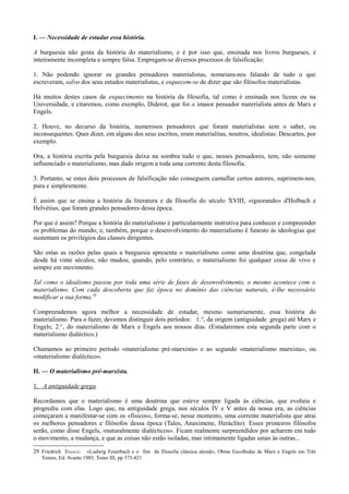 I. — Necessidade de estudar essa história.
A burguesia não gosta da história do materialismo, e é por isso que, ensinada nos livros burgueses, é
inteiramente incompleta e sempre falsa. Empregam-se diversos processos de falsificação:
1. Não podendo ignorar os grandes pensadores materialistas, nomeiam-nos falando de tudo o que
escreveram, salvo dos seus estudos materialistas, e esquecem-se de dizer que são filósofos materialistas.
Há muitos destes casos de esquecimento na história da filosofia, tal como é ensinada nos liceus ou na
Universidade, e citaremos, como exemplo, Diderot, que foi o imaior pensador materialista antes de Marx e
Engels.
2. Houve, no decurso da história, numerosos pensadores que foram materialistas sem o saber, ou
inconsequentes. Quer dizer, em alguns dos seus escritos, eram materialitas, noutros, idealistas: Descartes, por
exemplo.
Ora, a história escrita pela burguesia deixa na sombra tudo o que, nesses pensadores, tem, não somente
influenciado o materialismo, mas dado origem a toda uma corrente desta filosofia.
3. Portanto, se estes dois processos de falsificação não conseguem camuflar certos autores, suprimem-nos,
pura e simplesmente.
É assim que se ensina a história da literatura e da filosofia do século XVIII, «ignorando» d'Holbach e
Helvétius, que foram grandes pensadores dessa época.
Por que é assim? Porque a história do materialismo é particularmente instrutiva para conhecer e compreender
os problemas do mundo; e, também, porque o desenvolvimento do materialismo é funesto às ideologias que
sustentam os privilégios das classes dirigentes.
São estas as razões pelas quais a burguesia apresenta o materialismo como uma doutrina que, congelada
desde há vinte séculos, não mudou, quando, pelo contrário, o materialismo foi qualquer coisa de vivo e
sempre em movimento.
Tal como o idealismo passou por toda uma série de fases de desenvolvimento, o mesmo acontece com o
materialismo. Com cada descoberta que faz época no domínio das ciências naturais, é-lhe necessário
modificar a sua forma.29
Compreendemos agora melhor a necessidade de estudar, mesmo sumariamente, essa história do
materialismo. Para o fazer, devemos distinguir dois períodos: 1.°, da origem (antiguidade grega) até Marx e
Engels; 2.°, do materialismo de Marx e Engels aos nossos dias. (Estudaremos esta segunda parte com o
materialismo dialéctico.)
Chamamos ao primeiro período «materialismo pré-marxista» e ao segundo «materialismo marxista», ou
«materialismo dialéctico».
II. — O materialismo pré-marxista.
1. A antiguidade grega.
Recordamos que o materialismo é uma doutrina que esteve sempre ligada às ciências, que evoluiu e
progrediu com elas. Logo que, na antiguidade grega, nos séculos IV e V antes da nossa era, as ciências
começaram a manifestar-se com os «físicos», forma-se, nesse momento, uma corrente materialista que atrai
os melhores pensadores e filósofos dessa época (Tales, Anaximene, Heráclito). Esses primeiros filósofos
serão, como disse Engels, «naturalmente dialécticos». Ficam realmente surpreendidos por acharem em tudo
o movimento, a mudança, e que as coisas não estão isoladas, mas intimamente ligadas umas às outras...
29 Friedrich ENGELS: «Ludwig Feuerbach e o fim da filosofia clássica alemã», Obras Escolhidas de Marx e Engels em Três
Tomos, Ed. Avante 1985, Tomo III, pp 375-421
 
