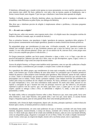 O idealismo, afirmando que o mundo existe apenas no nosso pensamento, no nosso espírito, apresenta-se de
uma maneira mais subtil. De facto, sabêmo-lo, vem tudo a dar na mesma, quanto ao fundamento, mas a
forma é menos brutal, mais elegante. É por isso que o idealismo é uma forma mais apurada da religião.
Também é refinada, porque os filósofos idealistas sabem, nas discussões, prever as perguntas, estender as
armadilhas, como Philonous ao pobre Hylas, nos diálogos de Berkeley.
Mas dizer que o idealismo provém da religião é simplesmente afastar o problema, e devemos perguntar
imediatamente:
IV. — De onde vem a religião?
Engels deu-nos, sobre este assunto, uma resposta muito clara: «A religião nasce das concepções restritas do
homem». (Restrito é tomado, aqui, no sentido de limitado.)
Para os primeiros homens, esta ignorância é dupla: ignorância da natureza, ignorância deles próprios. É
preciso pensar constantemente nessa dupla ignorância, quando se estuda a história dos homens primitivos.
Na antiguidade grega, que consideramos já como uma civilização avançada, tal ignorância parece-nos
infantil, por exemplo, quando se vê que Aristóteles pensava que a terra era imóvel, que era o centro do
mundo, e à sua volta giravam planetas. (Estes, que via em número de 46, estavam fixos, como pregos num
tecto, e era esse conjunto que girava à volta da terra...)
Os Gregos pensavam, também, que havia quatro elementos: a água, a terra, o ar e o fogo, e que não era
possível decompô-los. Sabemos que tudo isso é falso, uma vez que decompomos, agora, a água, a terra e o
ar, não considerando o fogo como um corpo da mesma ordem.
Acerca do próprio homem, os Gregos eram também muito ignorantes, uma vez que não conheciam a função
dos nossos órgãos, e consideravam, por exemplo, o coração como o centro da coragem!
Se a ignorância dos sábios gregos, que consideramos já como mais avançados, era tão grande, como seria,
então, a dos homens que viveram milhares de anos antes deles? As concepções que os homens primitivos
tinham da natureza e deles próprios eram limitadas pela ignorância. Mas tentavam, apesar de tudo, explicar
as coisas. Todos os documentos que possuímos sobre os homens primitivos dizem-nos que estavam muito
preocupados com os sonhos. Vimos, desde o primeiro capítulo, como tinham resolvido este problema dos
sonhos pela crença na existência de um «duplo» do homem. No início, atribuíam a esse duplo uma espécie
de corpo transparente e leve, com uma consistência ainda material. Só muito mais tarde, nascerá no seu
espírito a concepção de que o homem tem nele um princípio imaterial, que lhe sobrevive, um princípio
espiritual (a palavra vem de espírito, que, em latim, quer dizer sopro, o sopro que se vai com o último
suspiro, quando se entrega a alma a Deus, só subsistindo o «duplo»). É, então, a alma que explica o
pensamento, o sonho.
Na idade média, tinha-se concepções bizarras sobre a alma. Pensava-se que, num corpo gordo, havia uma
alma diminuta e, num corpo franzino, uma grande alma; é por isso que, nessa época, os ascetas faziam
longos e frequentes jejuns, para ter uma grande alma, fazer uma morada grande para ela.
Admitindo, sob a forma do duplo transparente, depois sob a da alma, princípio espiritual, a sobrevivência do
homem após a morte, os homens primitivos criaram os deuses.
Acreditando, primeiramente, em seres mais poderosos do que os homens, existindo sob uma forma ainda
material, chegaram, insensivelmente, à crença em deuses, existindo sob a forma de uma alma superior à
nossa. E é deste modo que, depois de ter criado uma multidão de deuses, cada um com a sua função definida,
como na antiguidade grega, chegaram à concepção de um só Deus. Então, foi criada a religião monoteísta36
actual. Assim, vemos que, na origem da religião, mesmo sob a sua forma actual, esteve a ignorância.
36 Do grego monos: um só — e thêos: deus.
 
