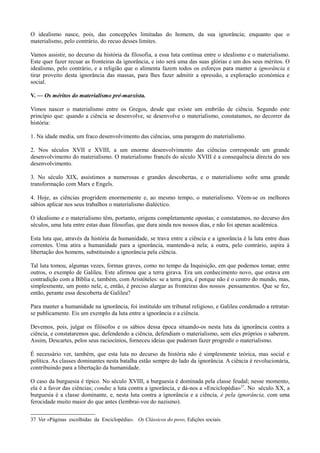 O idealismo nasce, pois, das concepções limitadas do homem, da sua ignorância; enquanto que o
materialismo, pelo contrário, do recuo desses limites.
Vamos assistir, no decurso da história da filosofia, a essa luta contínua entre o idealismo e o materialismo.
Este quer fazer recuar as fronteiras da ignorância, e isto será uma das suas glórias e um dos seus méritos. O
idealismo, pelo contrário, e a religião que o alimenta fazem todos os esforços para manter a ignorância e
tirar proveito desta ignorância das massas, para lhes fazer admitir a opressão, a exploração económica e
social.
V. — Os méritos do materialismo pré-marxista.
Vimos nascer o materialismo entre os Gregos, desde que existe um embrião de ciência. Segundo este
princípio que: quando a ciência se desenvolve, se desenvolve o materialismo, constatamos, no decorrer da
história:
1. Na idade media, um fraco desenvolvimento das ciências, uma paragem do materialismo.
2. Nos séculos XVII e XVIII, a um enorme desenvolvimento das ciências corresponde um grande
desenvolvimento do materialismo. O materialismo francês do século XVIII é a consequência directa do seu
desenvolvimento.
3. No século XIX, assistimos a numerosas e grandes descobertas, e o materialismo sofre uma grande
transformação com Marx e Engels.
4. Hoje, as ciências progridem enormemente e, ao mesmo tempo, o materialismo. Vêem-se os melhores
sábios aplicar nos seus trabalhos o materialismo dialéctico.
O idealismo e o materialismo têm, portanto, origens completamente opostas; e constatamos, no decurso dos
séculos, uma luta entre estas duas filosofias, que dura ainda nos nossos dias, e não foi apenas académica.
Esta luta que, através da história da humanidade, se trava entre a ciência e a ignorância é la luta entre duas
correntes. Uma atira a humanidade para a ignorância, mantendo-a nela; a outra, pelo contrário, aspira à
libertação dos homens, substituindo a ignorância pela ciência.
Tal luta tomou, algumas vezes, formas graves, como no tempo da Inquisição, em que podemos tomar, entre
outros, o exemplo de Galileu. Este afirmou que a terra girava. Era um conhecimento novo, que estava em
contradição com a Bíblia e, também, com Aristóteles: se a terra gira, é porque não é o centro do mundo, mas,
simplesmente, um ponto nele, e, então, é preciso alargar as fronteiras dos nossos .pensamentos. Que se fez,
então, perante essa descoberta de Galileu?
Para manter a humanidade na ignorância, foi instituído um tribunal religioso, e Galileu condenado a retratar-
se publicamente. Eis um exemplo da luta entre a ignorância e a ciência.
Devemos, pois, julgar os filósofos e os sábios dessa época situando-os nesta luta da ignorância contra a
ciência, e constataremos que, defendendo a ciência, defendiam o materialismo, sem eles próprios o saberem.
Assim, Descartes, pelos seus raciocínios, forneceu ideias que puderam fazer progredir o materialismo.
É necessário ver, também, que esta luta no decurso da história não é simplesmente teórica, mas social e
política. As classes dominantes nesta batalha estão sempre do lado da ignorância. A ciência é revolucionária,
contribuindo para a libertação da humanidade.
O caso da burguesia é típico. No século XVIII, a burguesia é dominada pela classe feudal; nesse momento,
ela é a favor das ciências; conduz a luta contra a ignorância, e dá-nos a «Enciclopédia»37
. No século XX, a
burguesia é a classe dominante, e, nesta luta contra a ignorância e a ciência, é pela ignorância, com uma
ferocidade muito maior do que antes (lembrai-vos do nazismo).
37 Ver «Páginas escolhidas da Enciclopédia». Os Clássicos do povo, Edições sociais.
 