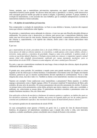 Vemos, portanto, que o materialismo pré-marxista representou um papel considerável, e teve uma
importância histórica muito grande. No decurso desta luta entre a ignorância e a ciência, soube desenvolver
uma concepção geral do mundo que pôde ser oposta à religião, à ignorância, portanto. É graças, também, à
evolução do materialismo, a esta sucessão dos seus trabalhos, que as condições indispensáveis à eclosão do
materialismo dialéctico foram realizadas.
VI. — Os defeitos do materialismo pré-marxista.
Para compreender a evolução do materialismo, ver bem os seus defeitos e lacunas, é preciso não esquecer
nunca que ciência e materialismo estão ligados.
No princípio, o materialismo estava adiantado às ciências, e é por isso que esta filosofia não pôde afirmar-se
subitamente. Era preciso criar e desenvolver as ciências, para provar que o materialismo dialéctico tinha
razão; mas isso levou mais de vinte séculos. Durante esse longo período, o materialismo sofreu a influência
das ciências e, especialmente, a do espírito das ciências, assim como a das ciências particulares mais
desenvolvidas.
É por isso
que o materialismo do século .precedente [isto é, do século XVIII] era, antes de mais, mecanicista, porque,
nessa época» de todas as ciências naturais, só a mecânica, e ainda apenas a dos corpos sólidos, celestes e
terrestres, numa palavra, a mecânica da gravidade, chegara a uma certa perfeição. A química ainda só
existia na sua forma infantil, flogística. A biologia estava ainda nos começos; o organismo vegetal e animal
apenas tinha sido estudado grosseiramente, explicado por causas puramente mecânicas; para os
materialistas do século XVIII, o homem era uma máquina, tal como o animal para Descartes38
.
Eis, pois, o que era o materialismo resultante de uma longa e lenta evolução das ciências, depois do período
«hibernal da idade média cristã».
O grande erro, nesse período, foi considerar o mundo como uma grande mecânica, julgar todas as coisas
segundo as leis da ciência que se chama mecânica. Considerando o movimento como um simples movimento
mecânico, pensava-se que os mesmos acontecimentos deviam reproduzir-se continuamente. Via-se o lado
máquina das coisas, mas não o lado vivo. Também se chama a este materialismo: mecânico (ou mecanicista).
Vejamos um exemplo: Como explicavam esses materialistas o pensamento? Desta maneira: «o cérebro
segrega o pensamento como o fígado segrega a bílis»! É um pouco simplista! O materialismo de Marx, pelo
contrário, dá uma série de precisões. Os nossos pensamentos não provêm unicamente do cérebro. É preciso
ver porque temos certos pensamentos, certas ideias, primeiro que outros; repara-se, então, que a sociedade, o
ambiente, etc, seleccionam as nossas ideias. O materialismo mecânico considera o pensamento como um
simples fenómeno mecânico. Ora, ele é bem mais!
Esta aplicação exclusiva da mecânica a fenómenos de natureza química e orgânica, no âmbito dos quais as
leis mecânicas actuavam, sem dúvida, também, mas postas em segundo plano por leis de ordem superior,
constitui um acanhamento específico, mas inevitável nessa época do materialismo francês clássico39
.
Eis o primeiro grande erro do materialismo do século XVIII.
As suas consequências eram ignorar a história em geral, isto é, o ponto de vista do desenvolvimento
histórico, do progresso: tal materialismo considerava que o mundo não evolui e volta, com intervalos
regulares, a estados semelhantes, jamais concebendo uma evolução do homem e dos animais.
38 Friedrich ENGELS: «Ludwig Feuerbach»
39 Friedrich ENGELS: «Ludwig Feuerbach».
 