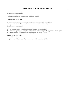 PERGUNTAS DE CONTROLO
CAPITULO PRIMEIRO
Como podia Pasteur ser sábio e crente ao mesmo tempo?
CAPITULO SEGUNDO
Mostrar como o estudo pelos livros é, simultaneamente, necessário e insuficiente.
CAPÍTULO TERCEIRO
1. Por que não nasceu o materialismo dialéctico logo na antiguidade?
2. Indicar as principais correntes materialistas desde a antiguidade grega até ao século XVIII.
3. Quais os erros e os méritos do materialismo do século XVIII?
EXERCÍCIO ESCRITO
Imaginar um diálogo sobre Deus entre um idealista e um materialista.
 