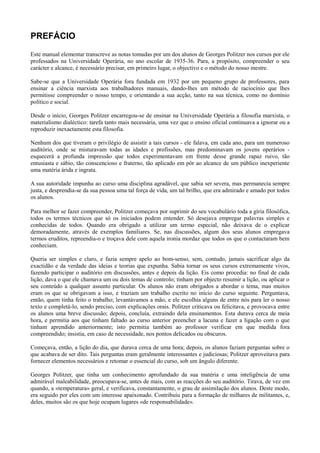 PREFÁCIO
Este manual elementar transcreve as notas tomadas por um dos alunos de Georges Politzer nos cursos por ele
professados na Universidade Operária, no ano escolar de 1935-36. Para, a propósito, compreender o seu
carácter e alcance, é necessário precisar, em primeiro lugar, o objectivo e o método do nosso mestre.
Sabe-se que a Universidade Operária fora fundada em 1932 por um pequeno grupo de professores, para
ensinar a ciência marxista aos trabalhadores manuais, dando-lhes um método de raciocínio que lhes
permitisse compreender o nosso tempo, e orientando a sua acção, tanto na sua técnica, como no domínio
político e social.
Desde o início, Georges Politzer encarregou-se de ensinar na Universidade Operária a filosofia marxista, o
materialismo dialéctico: tarefa tanto mais necessária, uma vez que o ensino oficial continuava a ignorar ou a
reproduzir inexactamente esta filosofia.
Nenhum dos que tiveram o privilégio de assistir a tais cursos - ele falava, em cada ano, para um numeroso
auditório, onde se misturavam todas as idades e profissões, mas predominavam os jovens operários -
esquecerá a profunda impressão que todos experimentavam em frente desse grande rapaz ruivo, tão
entusiasta e sábio, tão conscencioso e fraterno, tão aplicado em pôr ao alcance de um público inexperiente
uma matéria árida e ingrata.
A sua autoridade impunha ao curso uma disciplina agradável, que sabia ser severa, mas permanecia sempre
justa, e desprendia-se da sua pessoa uma tal força de vida, um tal brilho, que era admirado e amado por todos
os alunos.
Para melhor se fazer compreender, Politzer começava por suprimir do seu vocabulário toda a gíria filosófica,
todos os termos técnicos que só os iniciados podem entender. Só desejava empregar palavras simples e
conhecidas de todos. Quando era obrigado a utilizar um termo especial, não deixava de o explicar
demoradamente, através de exemplos familiares. Se, nas discussões, algum dos seus alunos empregava
termos eruditos, repreendia-o e troçava dele com aquela ironia mordaz que todos os que o contactaram bem
conheciam.
Queria ser simples e claro, e fazia sempre apelo ao bom-senso, sem, contudo, jamais sacrificar algo da
exactidão e da verdade das ideias e teorias que expunha. Sabia tornar os seus cursos extremamente vivos,
fazendo participar o auditório em discussões, antes e depois da lição. Eis como procedia: no final de cada
lição, dava o que ele chamava um ou dois temas de controlo; tinham por objecto resumir a lição, ou aplicar o
seu conteúdo a qualquer assunto particular. Os alunos não eram obrigados a abordar o tema, mas muitos
eram os que se obrigavam a isso, e traziam um trabalho escrito no início do curso seguinte. Perguntava,
então, quem tinha feito o trabalho; levantávamos a mão, e ele escolhia alguns de entre nós para ler o nosso
texto e completá-lo, sendo preciso, com explicações orais. Politzer criticava ou felicitava, e provocava entre
os alunos uma breve discussão; depois, concluía, extraindo dela ensinamentos. Esta durava cerca de meia
hora, e permitia aos que tinham faltado ao curso anterior preencher a lacuna e fazer a ligação com o que
tinham aprendido anteriormente; isto permitia também ao professor verificar em que medida fora
compreendido; insistia, em caso de necessidade, nos pontos delicados ou obscuros.
Começava, então, a lição do dia, que durava cerca de uma hora; depois, os alunos faziam perguntas sobre o
que acabava de ser dito. Tais perguntas eram geralmente interessantes e judiciosas; Politzer aproveitava para
fornecer elementos necessários e retomar o essencial do curso, sob um ângulo diferente.
Georges Politzer, que tinha um conhecimento aprofundado da sua matéria e uma inteligência de uma
admirável maleabilidade, preocupava-se, antes de mais, com as reacções do seu auditório. Tirava, de vez em
quando, a «temperatura» geral, e verificava, constantamente, o grau de assimilação dos alunos. Deste modo,
era seguido por eles com um interesse apaixonado. Contribuiu para a formação de milhares de militantes, e,
deles, muitos são os que hoje ocupam lugares «de responsabilidade».
 