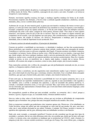 A mudança, no sentido próprio da palavra, é a passagem de uma forma a outra. Exemplo: a árvore que perde
as folhas mudou de forma. Mas é, também, a passagem de um estado a um outro. Exemplo: o ar tornou-se
irrespirável: é uma mudança.
Portanto, movimento significa mudança de lugar, e mudança significa mudança de forma ou de estado.
Procuraremos respeitar esta distinção, a fim de evitar a confusão (quando estudarmos a dialéctica, seremos
chamados, aliás, a rever o sentido destas palavras).
Acabamos de ver que, de uma maneira geral, se pensa que movimento e mudança são menos normais que o
repouso, e é certo que temos uma espécie de preferência era considerar as coisas em repouso e sem mudança.
Exemplo: comprámos um par de sapatos amarelos, e, no fim de certo tempo, depois de múltiplos concertos
(substituição das solas e dos saltos, colagem de várias partes), dizemos ainda: «Vou calçar os meus sapatos
amarelos», sem darmos conta de que já não são os mesmos. Para nós, são sempre os sapatos amarelos que
comprámos em tal ocasião, e por que pagámos um certo preço. Não consideraremos a mudança que sofreram
os nossos sapatos, são sempre os mesmos, são idênticos. Desprezamos a mudança, para ver apenas a
identidade, como se nada de importante tivesse acontecido. Eis o
1. Primeiro carácter do método metafísico: O princípio de identidade.
Consiste em preferir a imobilidade ao movimento e a identidade à mudança, em face dos acontecimentos.
Dessa preferência, que constitui o primeiro carácter deste método, resulta toda uma concepção do mundo.
Considera-se o universo como se estivesse congelado, dirá Engels. O mesmo acontece em relação à natureza,
à sociedade e ao homem. Assim, afirma-se muitas vezes: «Não há nada de novo no mundo», o que quer dizer
que, desde sempre, não houve qualquer mudança, tendo o universo permanecido imóvel e idéntico. Por isso,
adquire-se, muitas vezes, a noção de um regresso periódico aos mesmos acontecimentos. Deus fez o mundo,
criando os peixes, as aves, os mamíferos, etc, e, depois, nada mudou, o mundo não se mexeu. Diz-se,
tarmbém: «Os nomens são sempre os mesmos», como se estes, desde sempre, não tivessem mudado.
Estas expressões correntes são o reflexo da concepção que está profundamente enraizada em nós, no nosso
espírito, e a burguesia explora a fundo esse erro.
Quando se critica o socialismo, um dos argumentos mais naturalmente usadas é que o homem é egoísta e
que, sem a intervenção de uma força que o constranja, reinaria a desordem. Esse o resultado desta concepção
metafísica, que quer que o homem tenha, para todo o sempre, uma imutável natureza fixa.
É bem certo que, se, bruscamente, tivéssemos a possibilidade de viver em regime comunista, isto é, se os
produtos pudessem ser repartidos imediatamente a cada um, segundo as suas necessidades e não segundo o
seu trabalho, seria a corrida à satisfação dos caprichos, e uma tal sociedade não poderia manter-se. E,
contudo, a sociedade comunista existe, e é isso que é racional. Mas, é por termos uma concepção metafísica
em nós enraizada, que representamos o homem futuro, que viverá num futuro relativamente longínquo, como
semelhante ao de hoje.
Por consequência, quando se afirma que uma sociedade socialista ou comunista não é viável porque o
homem é egoísta, esquece-se que, se a sociedade muda, o homem também mudará.
Ouve-se, todos os dias, sobre a União Soviética, críticas que nos revelam as dificuldades de compreensão
daqueles que as formulam. Isso, porque têm uma concepção metafísica do mundo e das coisas.
Entre os numerosos exemplos que poderíamos citar, tomamos apenas este. Dizem-nos: «Um trabalhador, na
União Soviética, atinge um salário que não corresponde ao valor total do que produz; há, pois, uma mais-
valia, isto é, uma retirada efectuada no seu salário. Portanto, é roubado. Em França, acontece o mesmo, os
operários são explorados; não há, pois, diferença entre um trabalhador soviético e um francês».
Onde está, neste exemplo, a concepção metafísica? Consiste em não considerar que há aqui dois tipos de
sociedade, e, portanto, não ter em conta diferenças entre eles; em acreditar que, desde que há mais-valia aqui
e além, é a mesma coisa, sem considerar as mudanças que se produziram na U.R.S.S., onde o homem e a
máquina já não têm o mesmo sentido económico e social que em França. Ora, neste último país, a máquina
 