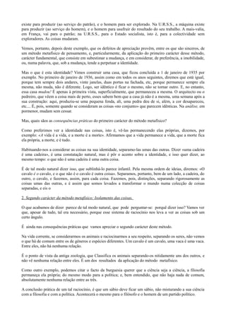 existe para produzir (ao serviço do patrão), e o homem para ser explorado. Na U.R.S.S., a máquina existe
para produzir (ao serviço do homem), e o homem para usufruir do resultado do seu trabalho. A mais-valia,
em França, vai para o patrão; na U.R.S.S., para o Estado socialista, isto é, para a colectividade sem
exploradores. As coisas mudaram.
Vemos, portanto, depois deste exemplo, que os defeitos de apreciação provêm, entre os que são sinceros, de
um método metafísico de pensamento, e, particularmente, da aplicação do primeiro carácter desse método,
carácter fundamental, que consiste em subestimar a mudança, e em considerar, de preferência, a imobilidade,
ou, numa palavra, que, sob a mudança, tende a perpetuar a identidade.
Mas o que é esta identidade? Vimos construir uma casa, que ficou concluída a 1 de janeiro de 1935 por
exemplo. No primeiro de janeiro de 1936, assim como em todos os anos seguintes, diremos que está igual,
porque tem sempre dois andares, vinte janelas, duas portas na fachada, etc, porque permanece sempre ela
mesma, não muda, não é diferente. Logo, ser idêntico é ficar o mesmo, não se tornar outro. E, no entanto,
essa casa mudou! É apenas à primeira vista, superficialmente, que permaneceu a mesma. O arquitecto ou o
pedreiro, que vêem a coisa mais de perto, esses sabem bem que a casa já não é a mesma, uma semana após a
sua construção: aqui, produziu-se uma pequena fenda, ali, uma pedra deu de si, além, a cor desapareceu,
etc.... É, pois, somente quando se consideram as coisas «no conjunto» que parecem idênticas. Na análise, em
pormenor, mudam sem cessar.
Mas, quais sãos as consequências práticas do primeiro carácter do método metafísico?
Como preferimos ver a identidade nas coisas, isto é, vê-las permanecendo elas próprias, dizemos, por
exemplo: «A vida é a vida, e a morte é a morte». Afirmamos que a vida permanece a vida, que a morte fica
ela própria, a morte, e é tudo.
Habituando-nos a considerar as coisas na sua identidade, separamo-las umas das outras. Dizer «uma cadeira
é uma cadeira», é uma constatação natural, mas é pôr o acento sobre a identidade, e isso quer dizer, ao
mesmo tempo: o que não é uma cadeira é uma outra coisa.
É de tal modo natural dizer isso, que sublinhá-lo parece infantil. Pela mesma ordem de ideias, diremos: «O
cavalo é o cavalo, e o que não é o cavalo é outra coisa». Separamos, portanto, bem de um lado, a cadeira, do
outro, o cavalo, e fazemos, assim, para cada coisa. Fazemos, pois, distinções, separando rigorosamente as
coisas umas das outras, e é assim que somos levados a transformar o mundo numa colecção de coisas
separadas, e eis o
2. Segundo carácter da método metafísico: Isolamento das coisas.
O que acabamos de dizer parece de tal modo natural, que pode perguntar-se: porquê dizer isso? Vamos ver
que, apesar de tudo, tal era necessário, porque esse sistema de raciocínio nos leva a ver as coisas sob um
certo ângulo.
É ainda nas consequências práticas que vamos apreciar o segundo carácter deste método.
Na vida corrente, se considerarmos os animais e raciocinarmos a seu respeito, separando os seres, não vemos
o que há de comum entre os de géneros e espécies diferentes. Um cavalo é um cavalo, uma vaca é uma vaca.
Entre eles, não há nenhuma relação.
É o ponto de vista da antiga zoologia, que Classifica os animais separando-os nitidamente uns dos outros, e
não vê nenhuma relação entre eles. É um dos resultados da aplicação do método metafísico.
Como outro exemplo, podemos citar o facto da burguesia querer que a ciência seja a ciência, a filosofia
permaneça ela própria; do mesmo modo para a política; e, bem entendido, que não haja nada de comum,
absolutamente nenhuma relação entre as três.
A conclusão prática de um tal raciocínio, é que um sábio deve ficar um sábio, não misturando a sua ciência
com a filosofia e com a política. Acontecerá o mesmo para o filósofo e o homem de um partido político.
 