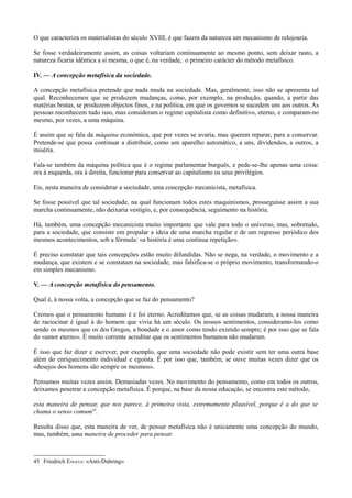 O que caracteriza os materialistas do século XVIII, é que fazem da natureza um mecanismo de relojoaria.
Se fosse verdadeiramente assim, as coisas voltariam continuamente ao mesmo ponto, sem deixar rasto, a
natureza ficaria idêntica a si mesma, o que é, na verdade, o primeiro carácter do método metafísico.
IV. — A concepção metafísica da sociedade.
A concepção metafísica pretende que nada muda na sociedade. Mas, geralmente, isso não se apresenta tal
qual. Reconhecemos que se produzem mudanças, como, por exemplo, na produção, quando, a partir das
matérias brutas, se produzem objectos finos, e na política, em que os governos se sucedem uns aos outros. As
pessoas reconhecem tudo isso, mas consideram o regime capitalista como definitivo, eterno, e comparam-no
mesmo, por vezes, a uma máquina.
É assim que se fala da máquina económica, que por vezes se avaria, mas querem reparar, para a conservar.
Pretende-se que possa continuar a distribuir, como um aparelho automático, a uns, dividendos, a outros, a
miséria.
Fala-se também da máquina política que é o regime parlamentar burguês, e pede-se-lhe apenas uma coisa:
ora à esquerda, ora à direita, funcionar para conservar ao capitalismo os seus privilégios.
Eis, nesta maneira de considerar a sociedade, uma concepção mecanicista, metafísica.
Se fosse possível que tal sociedade, na qual funcionam todos estes maquinismos, prosseguisse assim a sua
marcha continuamente, não deixaria vestígio, e, por consequência, seguimento na história.
Há, também, uma concepção mecanicista muito importante que vale para todo o universo, mas, sobretudo,
para a sociedade, que consiste em propalar a ideia de uma marcha regular e de um regresso periódico dos
mesmos acontecimentos, sob a fórmula: «a história é uma contínua repetição».
É preciso constatar que tais concepções estão muito difundidas. Não se nega, na verdade, o movimento e a
mudança, que existem e se constatam na sociedade, mas falsifica-se o próprio movimento, transformando-o
em simples mecanismo.
V. — A concepção metafísica do pensamento.
Qual é, à nossa volta, a concepção que se faz do pensamento?
Cremos que o pensamento humano é e foi eterno. Acreditamos que, se as coisas mudaram, a nossa maneira
de raciocinar é igual à do homem que vivia há um século. Os nossos sentimentos, consideramo-los como
sendo os mesmos que os dos Gregos, a bondade e o amor como tendo existido sempre; é por isso que se fala
do «amor eterno». É muito corrente acreditar que os sentimentos humanos não mudaram.
É isso que faz dizer e escrever, por exemplo, que uma sociedade não pode existir sem ter uma outra base
além do enriquecimento individual e egoísta. É por isso que, também, se ouve muitas vezes dizer que os
«desejos dos homens são sempre os mesmos».
Pensamos muitas vezes assim. Demasiadas vezes. No movimento do pensamento, como em todos os outros,
deixamos penetrar a concepção metafísica. É porque, na base da nossa educação, se encontra este método,
esta maneira de pensar, que nos parece, à primeira vista, extremamente plausível, porque é a do que se
chama o senso comum45
.
Resulta disso que, esta maneira de ver, de pensar metafísica não é unicamente uma concepção do mundo,
mas, também, uma maneira de proceder para pensar.
45 Friedrich ENGELS: «Anti-Duhring»
 