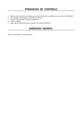 PERGUNTAS DE CONTROLO
1. Mostrar, com o auxílio de exemplos, que estamos habituados a considerar as coisas na sua imobilidade.
2. Dar exemplos da concepção metafísica do mundo.
3. O que é o mecanicismo e porque é metafísico?
4. O que é a lógica?
5. Quais são as características da concepção e do método metafísico?
EXERCÍCIO ESCRITO
Pode ser-se metafísico e revolucionário?
 