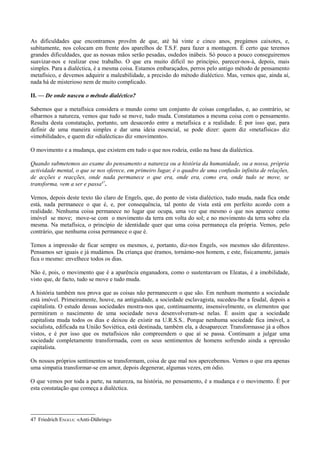 As dificuldades que encontramos provêm de que, até há vinte e cinco anos, pregámos caixotes, e,
subitamente, nos colocam em frente dos aparelhos de T.S.F. para fazer a montagem. É certo que teremos
grandes dificuldades, que as nossas mãos serão pesadas, osdedos inábeis. Só pouco a pouco conseguiremos
suavizar-nos e realizar esse trabalho. O que era muito difícil no princípio, parecer-nos-á, depois, mais
simples. Para a dialéctica, é a mesma coisa. Estamos embaraçados, perros pelo antigo método de pensamento
metafísico, e devemos adquirir a maleabilidade, a precisão do método dialéctico. Mas, vemos que, ainda aí,
nada há de misterioso nem de muito complicado.
II. — De onde nasceu o método dialéctico?
Sabemos que a metafísica considera o mundo como um conjunto de coisas congeladas, e, ao contrário, se
olharmos a natureza, vemos que tudo se move, tudo muda. Constatamos a mesma coisa com o pensamento.
Resulta desta constatação, portanto, um desacordo entre a metafísica e a realidade. É por isso que, para
definir de uma maneira simples e dar uma ideia essencial, se pode dizer: quem diz «metafísica» diz
«imobilidade», e quem diz «dialéctica» diz «movimento».
O movimento e a mudança, que existem em tudo o que nos rodeia, estão na base da dialéctica.
Quando submetemos ao exame do pensamento a natureza ou a história da humanidade, ou a nossa, própria
actividade mental, o que se nos oferece, em primeiro lugar, é o quadro de uma confusão infinita de relações,
de acções e reacções, onde nada permanece o que era, onde era, como era, onde tudo se move, se
transforma, vem a ser e passa47
.
Vemos, depois deste texto tão claro de Engels, que, do ponto de vista dialéctico, tudo muda, nada fica onde
está, nada permanece o que é, e, por consequência, tal ponto de vista está em perfeito acordo com a
realidade. Nenhuma coisa permanece no lugar que ocupa, uma vez que mesmo o que nos aparece como
imóvel se move; move-se com o movimento da terra em volta do sol; e no movimento da terra sobre ela
mesma. Na metafísica, o princípio de identidade quer que uma coisa permaneça ela própria. Vemos, pelo
contrário, que nenhuma coisa permanece o que é.
Temos a impressão de ficar sempre os mesmos, e, portanto, diz-nos Engels, «os mesmos são diferentes».
Pensamos ser iguais e já mudámos. Da criança que éramos, tornámo-nos homem, e este, fisicamente, jamais
fica o mesmo: envelhece todos os dias.
Não é, pois, o movimento que é a aparência enganadora, como o sustentavam os Eleatas, é a imobilidade,
visto que, de facto, tudo se move e tudo muda.
A história também nos prova que as coisas não permanecem o que são. Em nenhum momento a sociedade
está imóvel. Primeiramente, houve, na antiguidade, a sociedade esclavagista, sucedeu-lhe a feudal, depois a
capitalista. O estudo dessas sociedades mostra-nos que, continuamente, insensivelmente, os elementos que
permitiram o nascimento de uma sociedade nova desenvolveram-se nelas. É assim que a sociedade
capitalista muda todos os dias e deixou de existir na U.R.S.S.. Porque nenhuma sociedade fica imóvel, a
socialista, edificada na União Soviética, está destinada, também ela, a desaparecer. Transformasse já a olhos
vistos, e é por isso que os metafísicos não compreendem o que aí se passa. Continuam a julgar uma
sociedade completamente transformada, com os seus sentimentos de homens sofrendo ainda a opressão
capitalista.
Os nossos próprios sentimentos se transformam, coisa de que mal nos apercebemos. Vemos o que era apenas
uma simpatia transformar-se em amor, depois degenerar, algumas vezes, em ódio.
O que vemos por toda a parte, na natureza, na história, no pensamento, é a mudança e o movimento. É por
esta constatação que começa a dialéctica.
47 Friedrich ENGELS: «Anti-Dühring»
 