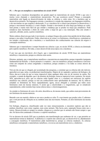 IV. — Por que era metafísico o materialismo do século XVlll?
Sabemos que a mecânica desempenhou um grande papel no materialismo do século XVIII e que este é
muitas vezes chamado o «materialismo mecanicista». Por que aconteceu assim? Porque a concepção
materialista está ligada ao desenvolvimento de todas as ciências e, entre estas, foi a mecânica que se
desenvolveu primeiro. Na linguagem corrente, a mecânica é o estudo das máquinas; em linguagem científica,
o do movimento no que respeita a deslocação. E se a mecânica foi a ciência que primeiro se desenvolveu, é
porque o movimento mecânico é o mais simples. Estudar o movimento de uma maçã que balança ao vento,
num pomar, é muito mais fácil do que estudar a mudança que se produz na maçã que amadurece. Pode
estudar-se mais facilmente o efeito do vento sobre a maçã do que a sua maturação. Mas este estudo é
«parcial», abrindo, assim, a porta à metafísica.
Muito embora observem que tudo é movimento, os antigos Gregos não podem tirar partido de tal observação,
porque o seu saber é insuficiente. Então, observam-se as coisas e os fenómenos, classificam-se, contentam-se
em estudar a deslocação, daí a mecânica; e a insuficiência dos conhecimentos nas ciências dá origem à
concepção metafísica.
Sabemos que o materialismo é sempre baseado nas ciências e que, no século XVIII, a ciência era dominada
pelo espírito metafísico. De todas, a mais desenvolvida nessa época era a mecânica.
É por isso que era inevitável, dirá Engels, que o materialismo do século XVIII fosse um materialismo
metafísico e mecanicista, porque as ciências eram assim.
Diremos, portanto, que o materialismo metafísico e mecanicista era materialista, porque respondia à pergunta
fundamental da filosofia - o factor primeiro é a matéria -, mas era metafísico, porque considerava o universo
como um conjunto de coisas congeladas e mecânicas, porque estudava e via todas as coisas através da
mecânica.
Virá um dia em que se chegará, por acumulação das pesquisas, a constatar que as ciências não são imóveis;
aperceber-se-á que, nelas, se produziram transformações. Depois de ter separado a química da biologia e da
física, dar-se-á conta de que se torna impossível tratar qualquer delas sem ter de recorrer às outras. Por
exemplo, o estudo da digestão, que é do domínio da biologia, torna-se impossível sem a química. No século
XIX, aperceber-se-á, pois, que as ciências estão ligadas entre si, e resultará um retrocesso do espírito
metafísico nas ciências, porque se terá um conhecimento mais aprofundado da natureza. Até lá, tinha-se
estudado os fenómenos da física separadamente; agora, era-se obrigado a constatar que todos esses
fenómenos eram da mesma natureza. É assim que a electricidade e o magnetismo, que se estudavam
separadamente, estão reunidos hoje numa ciência única: o electromagnetismo.
Ao estudar os fenómenos do som e do calor, descobriu-se, do mesmo modo, que ambos eram provenientes de
um fenómeno da mesma natureza.
Batendo com um martelo, obtém-se um som e produz-se calor. É o movimento que produz calor. E sabemos
que o som provém de vibrações no ar, também estas são movimento. Portanto, eis dois fenómenos da mesma
natureza.
Em biologia, chegou-se, classificando cada vez mais minuciosamente, a encontrar espécies que não se
podiam classificar, nem como vegetais, nem como animais. Não havia, pois, separação brusca entre uns e
outros. Desenvolvendo-se sempre os estudos, chegou-se a concluir que os animais não foram sempre o que
são. Os factos têm condenado o fixismo e o espírito metafísico.
Foi no decurso do século XIX que se produziu esta transformação que acabamos de ver, e que permitiu ao
materialismo tornar-se dialéctico. A dialéctica é o espírito das ciências que, ao desenvolver-se, abandonaram
a concepção metafísica. O materialismo pôde transformar-se, porque as ciências mudaram. Às ciências
metafísicas corresponde o materialismo metafísico, e às novas um materialismo novo, o dialéctico.
 