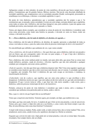 Apliquemos sempre os dois métodos: do ponto de vista metafísico, dir-nos-ão que houve sempre ricos e
pobres. Constataremos que há grandes bancos, fábricas enormes. Dar-nos-ão uma descrição detalhada da
sociedade capitalista, que compararemos com as sociedades passadas (feudal, esclavagista), procurando as
semelhanças ou as diferenças, e diremos: a sociedade capitalista é o que é.
Do ponto de vista dialéctico, aprenderemos que a sociedade capitalista não foi sempre o que é. Se
constatarmos que, no passado, outras sociedades viveram um certo tempo, será para deduzir que a capitalista,
como todas as outras, não é definitiva, não tem base intangível, mas, pelo contrário, é para nós apenas uma
realidade provisória, uma transição entre o passado e o futuro.
Vemos, por alguns destes exemplos, que considerar as coisas do ponto de vista dialéctico é considerar cada
coisa como provisória, como tendo uma história no passado, e devendo ter outra no futuro, tendo um
começo, e devendo ter,um fim...
II. — «Para a dialéctica, não há nada de definitivo, de absoluto, de sagrado...»
Para a dialéctica, não há nada de definitivo, de absoluto, de sagrado; apresenta a caducidade de todas as
coisas e em todas as coisas, e, para ela, nada existe além do processo ininterrupto do devir e do transitório48
.
Eis uma definição que sublinha o que acabamos de ver, e que vamos estudar:
«Para a dialéctica, não há nada de definitivo-». Isto quer dizer que, para a dialéctica, tudo tem um passado e
terá um futuro; que, por conseguinte, nada é de uma vez para sempre, e 10 que é hoje não é definitivo.
(Exemplos da maçã, da terra, da sociedade.)
Para a dialéctica, não existe nenhum poder no mundo, nem para além dele, que possa fixar as coisas num
estado definitivo, portanto, «nada de absoluto». (Absoluto significa: que não está submetido a qualquer
condição; por conseguinte, universal, eterno, perfeito.)
«Nada de sagrado», isto não quer dizer que a dialéctica despreze tudo. Não! Uma coisa sagrada é aquela que
se considera como imutável, que não se deve nem tocar nem discutir, mas só venerar. A sociedade capitalista
é «sagrada», por exemplo. Pois bem! A dialéctica diz que nada escapa ao movimento, à mudança, às
transformações da história.
«Caducidade» vem de «caduco», que significa: que cai; uma coisa caduca é a que envelhece e deve
desaparecer. A dialéctica mostra-nos que o que está caduco já não tem razão de ser, que tudo está destinado a
desaparecer. O que é jovem torna-se velho; o que hoje tem vida morre amanhã, e nada existe, para a
dialéctica, «além do processo ininterrupto do devir e do transitório».
Portanto, colocar-se do ponto de vista dialéctico é considerar que nada é eterno, salvo a mudança. É
considerar que nenhuma coisa particular pode ser eterna, senão o «devir».
Mas, o que é o «devir» de que Engels fala na sua definição?
Vimos que a maçã tem uma história. Tomemos agora, por exemplo, um lápis, que também tem a sua.
Este lápis, que hoje está usado, foi novo. A madeira de que é feito sai de uma prancha, e esta de uma árvore.
Vemos, pois, que a maçã e o lápis têm cada um a sua história, e, uma e outro, não foram sempre o que são.
Mas, há uma diferença entre essas duas histórias? Certamente!
A maçã verde tornou-se madura. Podia, sendo verde, se tudo corresse bem, não se tornar madura? Não, devia
amadurecer, assim como, caindo à terra, deve apodrecer, decompor-se, libertar as sementes.
Enquanto que a árvore de onde vem o lápis pode não se tornar prancha, e esta não se tornar lápis. Este pode,
ele próprio, ficar sempre inteiro, não ser afiado.
48 Friedrich EINGELS: «Ludwig Feuerbach»
 