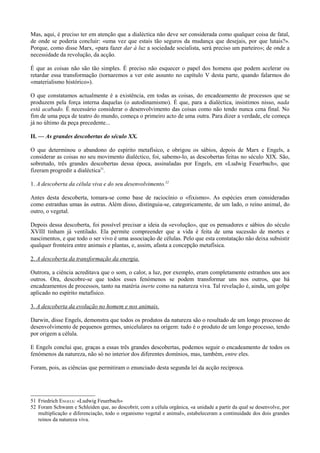 Mas, aqui, é preciso ter em atenção que a dialéctica não deve ser considerada como qualquer coisa de fatal,
de onde se poderia concluir: «uma vez que estais tão seguros da mudança que desejais, por que lutais?».
Porque, como disse Marx, «para fazer dar à luz a sociedade socialista, será preciso um parteiro»; de onde a
necessidade da revolução, da acção.
É que as coisas não são tão simples. É preciso não esquecer o papel dos homens que podem acelerar ou
retardar essa transformação (tornaremos a ver este assunto no capítulo V desta parte, quando falarmos do
«materialismo histórico»).
O que constatamos actualmente é a existência, em todas as coisas, do encadeamento de processos que se
produzem pela força interna daquelas (o autodinamismo). É que, para a dialéctica, insistimos nisso, nada
está acabado. É necessário considerar o desenvolvimento das coisas como não tendo nunca cena final. No
fim de uma peça de teatro do mundo, começa o primeiro acto de uma outra. Para dizer a verdade, ele começa
já no último da peça precedente...
II. — As grandes descobertas do século XX.
O que determinou o abandono do espírito metafísico, e obrigou os sábios, depois de Marx e Engels, a
considerar as coisas no seu movimento dialéctico, foi, sabemo-lo, as descobertas feitas no século XIX. São,
sobretudo, três grandes descobertas dessa época, assinaladas por Engels, em «Ludwig Feuerbach», que
fizeram progredir a dialéctica51
.
1. A descoberta da célula viva e do seu desenvolvimento.52
Antes desta descoberta, tomara-se como base de raciocínio o «fixismo». As espécies eram consideradas
como estranhas umas às outras. Além disso, distinguia-se, categoricamente, de um lado, o reino animal, do
outro, o vegetal.
Depois dessa descoberta, foi possível precisar a ideia da «evolução», que os pensadores e sábios do século
XVIII tinham já ventilado. Ela permite compreender que a vida é feita de uma sucessão de mortes e
nascimentos, e que todo o ser vivo é uma associação de células. Pelo que esta constatação não deixa subsistir
qualquer fronteira entre animais e plantas, e, assim, afasta a concepção metafísica.
2. A descoberta da transformação da energia.
Outrora, a ciência acreditava que o som, o calor, a luz, por exemplo, eram completamente estranhos uns aos
outros. Ora, descobre-se que todos esses fenómenos se podem transformar uns nos outros, que há
encadeamentos de processos, tanto na matéria inerte como na natureza viva. Tal revelação é, ainda, um golpe
aplicado no espírito metafísico.
3. A descoberta da evolução no homem e nos animais.
Darwin, disse Engels, demonstra que todos os produtos da natureza são o resultado de um longo processo de
desenvolvimento de pequenos germes, unicelulares na origem: tudo é o produto de um longo processo, tendo
por origem a célula.
E Engels conclui que, graças a essas três grandes descobertas, podemos seguir o encadeamento de todos os
fenómenos da natureza, não só no interior dos diferentes domínios, mas, também, entre eles.
Foram, pois, as ciências que permitiram o enunciado desta segunda lei da acção recíproca.
51 Friedrich ENGELS: «Ludwig Feuerbach»
52 Foram Schwann e Schleiden que, ao descobrir, com a célula orgânica, «a unidade a partir da qual se desenvolve, por
multiplicação e diferenciação, todo o organismo vegetal e animal», estabeleceram a continuidade dos dois grandes
reinos da natureza viva.
 