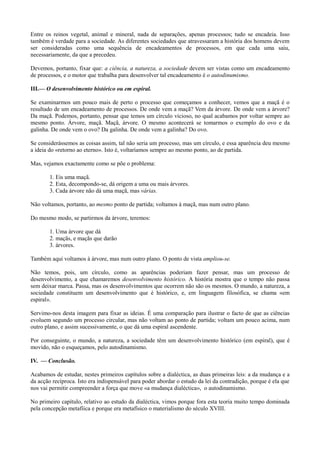Entre os reinos vegetal, animal e mineral, nada de separações, apenas processos; tudo se encadeia. Isso
também é verdade para a sociedade. As diferentes sociedades que atravessaram a história dos homens devem
ser consideradas como uma sequência de encadeamentos de processos, em que cada uma saiu,
necessariamente, da que a precedeu.
Devemos, portanto, fixar que: a ciência, a natureza, a sociedade devem ser vistas como um encadeamento
de processos, e o motor que trabalha para desenvolver tal encadeamento é o autodinumismo.
III.— O desenvolvimento histórico ou em espiral.
Se examinarmos um pouco mais de perto o processo que começamos a conhecer, vemos que a maçã é o
resultado de um encadeamento de processos. De onde vem a maçã? Vem da árvore. De onde vem a árvore?
Da maçã. Podemos, portanto, pensar que temos um círculo vicioso, no qual acabamos por voltar sempre ao
mesmo ponto. Árvore, maçã. Maçã, árvore. O mesmo acontecerá se tomarmos o exemplo do ovo e da
galinha. De onde vem o ovo? Da galinha. De onde vem a galinha? Do ovo.
Se considerássemos as coisas assim, tal não seria um processo, mas um círculo, e essa aparência deu mesmo
a ideia do «retorno ao eterno». Isto é, voltaríamos sempre ao mesmo ponto, ao de partida.
Mas, vejamos exactamente como se põe o problema:
1. Eis uma maçã.
2. Esta, decompondo-se, dá origem a uma ou mais árvores.
3. Cada árvore não dá uma maçã, mas várias.
Não voltamos, portanto, ao mesmo ponto de partida; voltamos à maçã, mas num outro plano.
Do mesmo modo, se partirmos da árvore, teremos:
1. Uma árvore que dá
2. maçãs, e maçãs que darão
3. árvores.
Também aqui voltamos à árvore, mas num outro plano. O ponto de vista ampliou-se.
Não temos, pois, um círculo, como as aparências poderiam fazer pensar, mas um processo de
desenvolvimento, a que chamaremos desenvolvimento histórico. A história mostra que o tempo não passa
sem deixar marca. Passa, mas os desenvolvimentos que ocorrem não são os mesmos. O mundo, a natureza, a
sociedade constituem um desenvolvimento que é histórico, e, em linguagem filosófica, se chama «em
espiral».
Servimo-nos desta imagem para fixar as ideias. É uma comparação para ilustrar o facto de que as ciências
evoluem segundo um processo circular, mas não voltam ao ponto de partida; voltam um pouco acima, num
outro plano, e assim sucessivamente, o que dá uma espiral ascendente.
Por conseguinte, o mundo, a natureza, a sociedade têm um desenvolvimento histórico (em espiral), que é
movido, não o esqueçamos, pelo autodinamismo.
IV. — Conclusão.
Acabamos de estudar, nestes primeiros capítulos sobre a dialéctica, as duas primeiras leis: a da mudança e a
da acção recíproca. Isto era indispensável para poder abordar o estudo da lei da contradição, porque é ela que
nos vai permitir compreender a força que move «a mudança dialéctica», o autodinamismo.
No primeiro capítulo, relativo ao estudo da dialéctica, vimos porque fora esta teoria muito tempo dominada
pela concepção metafíica e porque era metafísico o materialismo do século XVIII.
 