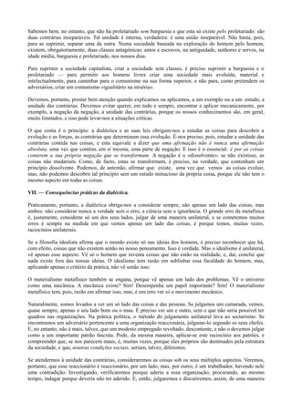 Sabemos bem, no entanto, que não há proletariado sem burguesia e que esta só existe pelo proletariado: são
duas contrárias inseparáveis. Tal unidade é interna, verdadeira: é uma união inseparável. Não basta, pois,
para as suprimir, separar uma da outra. Numa sociedade baseada na exploração do homem pelo homem,
existem, obrigatoriamente, duas classes antagónicas: amos e escravos, na antiguidade, senhores e servos, na
idade média, burguesia e proletariado, nos nossos dias.
Para suprimir a sociedade capitalista, criar a sociedade sem classes, é preciso suprimir a burguesia e o
proletariado — para permitir aos homens livres criar uma sociedade mais evoluída, material e
intelectualmente, para caminhar para o comunismo na sua forma superior, e não para, como pretendem os
adversários, criar um comunismo «igualitário na miséria».
Devemos, portanto, prestar bem atenção quando explicamos ou aplicamos, a um exemplo ou a um .estudo, a
unidade das contrárias. Devemos evitar querer, em tudo e sempre, encontrar e aplicar mecanicamente, por
exemplo, a negação da negação, a unidade das contrárias, porque os nossos conhecimentos são, em geral,
muito limitados, e isso pode levar-nos a situações críticas.
O que conta é o princípio: a dialéctica e as suas leis obrigam-nos a estudar as coisas para descobrir a
evolução e as forças, as contrárias que determinam essa evolução. É-nos preciso, pois, estudar a unidade das
contrárias contida nas coisas, e esta equivale a dizer que uma afirmação não é nunca uma afirmação
absoluta, uma vez que contém, em si mesma, uma parte de negação. E isso é o essencial: é por as coisas
conterem a sua própria negação que se transformam. A negação é o «dissolvente»: se não existisse, as
coisas não mudariam. Como, de facto, estas se transformam, é preciso, na verdade, que contenham um
princípio dissolvente. Podemos, de antemão, afirmar que existe, uma vez que vemos as coisas evoluir,
mas, não podemos descobrir tal princípio sem um estudo minucioso da própria coisa, porque ele não tem o
mesmo aspecto em todas as coisas.
VII. — Consequências práticas da dialéctica.
Praticamente, portanto, a dialéctica obriga-nos a considerar sempre, não apenas um lado das coisas, mas
ambos: não considerar nunca a verdade sem o erro, a ciência sem a ignorância. O grande erro da metafísica
é, justamente, considerar só um dos seus lados, julgar de uma maneira unilateral, e se cometemos muitos
erros é sempre na medida em que vemos apenas um lado das coisas, é porque temos, muitas vezes,
raciocínios unilaterais.
Se a filosofia idealista afirma que o mundo existe só nas ideias dos homens, é preciso reconhecer que há,
com efeito, coisas que não existem senão no nosso pensamento. Isso é verdade. Mas o idealismo é unilateral,
vê apenas esse aspecto. Vê só o homem que inventa coisas que não estão na realidade, e, daí, conclui que
nada existe fora das nossas ideias. O idealismo tem razão em sublinhar essa faculdade do homem, mas,
aplicando apenas o critério da prática, não vê senão isso.
O materialismo metafísico também se engana, porque vê apenas um lado dos problemas. Vê o universo
como uma mecânica. A mecânica existe? Sim! Desempenha um papel importante? Sim! O materialismo
metafísico tem, pois, razão em afirmar isso, mas, é um erro ver só o movimento mecânico.
Naturalmente, somos levados a ver um só lado das coisas e das pessoas. Se julgamos um camarada, vemos,
quase sempre, apenas o seu lado bom ou o mau. É preciso ver um e outro, sem o que não seria possível ter
quadros nas organizações. Na prática política, o método do julgamento unilateral leva ao sectarismo. Se
encontramos um adversário pertencente a uma organização reaccionária, julgamo-lo segundo os seus chefes.
E, no entanto, não é mais, talvez, que um modesto empregado revoltado, descontente, e não o devemos julgar
como a um importante patrão fascista. Pode, da mesma maneira, aplicar-se este raciocínio aos patrões, e
compreender que, se nos parecem maus, é, muitas vezes, porque eles próprios são dominados pela estrutura
da sociedade, e que, noutras condições sociais, seriam, talvez, diferentes.
Se atendermos à unidade das contrárias, consideraremos as coisas sob os seus múltiplos aspectos. Veremos,
portanto, que esse reaccionário é reaccionário, por um lado, mas, por outro, é um trabalhador, havendo nele
uma contradição. Investigando, verificaremos porque aderiu a essa organização, procurando, ao mesmo
tempo, indagar porque deveria não ter aderido. E, então, julgaremos e discutiremos, assim, de uma maneira
 