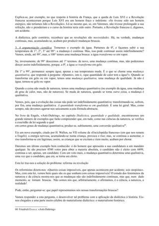 Explica-se, por exemplo, no que respeita à história da França, que a queda de Luís XVI e a Revolução
francesa aconteceram porque Luís XVI era um homem fraco e indolente: «Se tivesse sido um homem
enérgico, não teríamos tido a Revolução». Lê-se mesmo que, se, em Varennes. não tivesse prolongado a sua
refeição, não o prenderiam e o curso da história teria sido outro. Portanto, a Revolução francesa é, digamos,
um acidente.
A dialéctica, pelo contrário, reconhece que as revoluções são necessidades. Há, na verdade, mudanças
contínuas, mas, acumulando-se, acabam por produzir mudanças bruscas.
3. A argumentação científica. Tomemos o exemplo da água. Partamos de 0º, e façamos subir a sua
temperatura de 1°, 2°, 3° até 98°: a mudança é contínua. Mas, isso pode continuar assim indefinidamente?
Vamos, ainda, até 99°, mas, a 100° temos uma mudança brusca: a água transforma-se em vapor.
Se, inversamente, de 99° descermos até 1º teremos. de novo, uma mudança contínua, mas, não poderemos
descer assim indefinidamente, porque, a 0º, a água se transforma em gelo.
De 1º a 99°, permanece sempre água; apenas a sua temperatura muda. É o que se chama uma mudança
quantitativa, que responde à pergunta: «Quanto», isto é, «que quantidade de calor tem a água?». Quando se
transforma em gelo ou em vapor, temos uma mudança qualitativa, uma mudança de qualidade. Já não é
água; tornou-se gelo ou vapor.
Quando a coisa não muda de natureza, temos uma mudança quantitativa (no exemplo da água, uma mudança
de grau de calor, mas, não de natureza). Se muda de natureza, quando se torna outra coisa, a mudança é
qualitativa.
Vemos, pois, que a evolução das coisas não pode ser indefinidamente quantitativa: transformando-se, sofrem,
por fim, uma mudança qualitativa. A quantidade transforma-se em qualidade. É uma lei geral. Mas, como
sempre, não devemos agarrar-nos unicamente a esta fórmula abstracta.
No livro de Engels, «Anti-Duhring», no capítulo Dialéctica, quantidade e qualidade, encontraremos um
grande número de exemplos que farão compreender que, em tudo, como nas ciências da natureza, se verifica
a exactidão da lei segundo a qual
em certos graus de mudança quantitativa; produz-se, subitamente, uma conversão qualitativa60
.
Eis um novo exemplo, citado por H. Wallon, no VII volume da «Enciclopédia francesa» (em que nos remete
a Engels): a energia nervosa, acumulando-se numa criança, provoca o riso; mas, se continua a aumentar, o
riso transforma-se em lágrimas; assim, as crianças que se excitam e riem muito, acabam por chorar.
Daremos um último exemplo bem conhecido: o do homem que apresenta a sua candidatura a um mandato
qualquer. Se são precisos 4500 votos para obter a maioria absoluta, o candidato não é eleito com 4499,
continua a ser, apenas, um candidato. Com um voto mais, a mudança quantitativa determina uma qualitativa,
uma vez que o candidato, que era, se torna um eleito.
Esta lei traz-nos a solução do problema: reforma ou revolução
Os reformistas dizem-nos: «Quereis coisas impossíveis, que apenas acontecem por acidente; sois utopistas».
Mas, com esta lei, vemos bem quais são os que sonham com coisas impossíveis! O estudo dos fenómenos da
natureza e da ciência mostra-nos que as mudanças não são indefinidamente contínuas, mas que, num dado
momento, se tornam bruscas. Não somos nós que, arbitrariamente, o afirmamos, é a ciência, a natureza, a
realidade!
Pode, então, perguntar-se: que papel representamos nós nessas transformações bruscas?
Vamos responder a esta pergunta, e desenvolver tal problema com a aplicação da dialéctica à história. Eis-
nos chegados a uma parte muito célebre do materialismo dialéctico: o materialismo histórico.
60 Friedrich ENGELS: «Anti-Duhring»
 