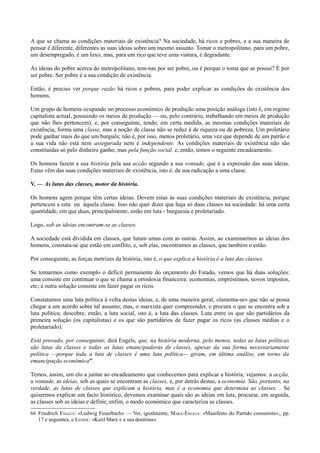 A que se chama as condições materiais de existência? Na sociedade, há ricos e pobres, e a sua maneira de
pensar é diferente, diferentes as suas ideias sobre um mesmo assunto. Tomar o metropolitano, para um pobre,
um desempregado, é um luxo, mas, para um rico que teve uma viatura, é degradante.
As ideias do pobre acerca do metropolitano, tem-nas por ser pobre, ou é porque o toma que as possui? É por
ser pobre. Ser pobre é a sua condição de existência.
Então, é preciso ver porque razão há ricos e pobres, para poder explicar as condições de existência dos
homens.
Um grupo de homens ocupando no processo económico de produção uma posição análoga (isto é, em regime
capitalista actual, possuindo os meios de produção — ou, pelo contrário, trabalhando em meios de produção
que não lhes pertencem), e, por conseguinte, tendo, em certa medida, as mesmas condições materiais de
existência, forma uma classe, mas a noção de classe não se reduz à de riqueza ou de pobreza. Um proletário
pode ganhar mais do que um burguês; não é, por isso, menos proletário, uma vez que depende de um patrão e
a sua vida não está nem assegurada nem é independente. As condições materiais de existência não são
constituídas só pelo dinheiro ganho, mas pela função social, e, então, temos o seguinte encadeamento.
Os homens fazem a sua história pela sua acção segundo a sua vontade, que é a expressão das suas ideias.
Estas vêm das suas condições materiais de existência, isto é, da sua radicação a uma classe.
V. — As lutas das classes, motor da história.
Os homens agem porque têm certas ideias. Devem estas às suas condições materiais de existência, porque
pertencem a esta ou àquela classe. Isso não quer dizer que haja só duas classes na sociedade: há uma certa
quantidade, em que duas, principalmente, estão em luta - burguesia e proletariado.
Logo, sob as ideias encontram-se as classes.
A sociedade está dividida em classes, que lutam umas com as outras. Assim, ao examinarmos as ideias dos
homens, constata-se que estão em conflito, e, sob elas, encontramos as classes, que também o estão.
Por conseguinte, as forças motrizes da história, isto é, o que explica a história é a luta das classes.
Se tomarmos como exemplo o deficit permanente do orçamento do Estado, vemos que há duas soluções:
uma consiste em continuar o que se chama a ortodoxia financeira: economias, empréstimos, novos impostos,
etc; a outra solução consiste em fazer pagar os ricos.
Constatamos uma luta política à volta destas ideias, e, de uma maneira geral, «lamenta-se» que não se possa
chegar a um acordo sobre tal assunto; mas, o marxista quer compreender, e procura o que se encontra sob a
luta política; descobre, então, a luta social, isto é, a luta das classes. Luta entre os que são partidários da
primeira solução (os capitalistas) e os que são partidários de fazer pagar os ricos (as classes médias e o
proletariado).
Está provado, por conseguinte, dirá Engels, que, na história moderna, pelo menos, todas as lutas políticas
são lutas da classes e todas as lutas emancipadoras de classes, apesar da sua forma necessariamente
política —porque toda a luta de classes é uma luta politica— giram, em última análise, em torno da
emancipação económica66
.
Temos, assim, um elo a juntar ao encadeamento que conhecemos para explicar a história; vejamos: a acção,
a vontade, as ideias, sob as quais se encontram as classes, e, por detrás destas, a economia. São, portanto, na
verdade, as lutas de classes que explicam a história, mas é a economia que determina as classes. . Se
quisermos explicar um facto histórico, devemos examinar quais são as ideias em luta, procurar, em seguida,
as classes sob as ideias e definir, enfim, o modo económico que caracteriza as classes.
66 Friedrich ENGELS: «Ludwig Feuerbach» — Ver, igualmente, MARX-ENGELS: «Manifesto do Partido comunista»,, pp.
17 e seguintes, e LÉNINE: «Kaxl Marx e a sua doutrina».
 