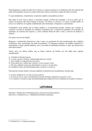 Pode perguntar-se, ainda, de onde vêm as classes e o modo económico (e os dialécticos não têm medo de pôr
todas estas perguntas sucessivas, porque sabem que é preciso encontrar a origem de todas as coisas).
É o que estudaremos, em pormenor, no próximo capítulo, mas podemos já dizer:
Para saber de onde vêm as classes, é necessário estudar a história da sociedade, e ver-se-á, então, que as
classes em presença não foram sempre as mesmas. Na Grécia: os escravos e os amos; na idade média: os
servos e os senhores; em seguida, simplificando esta enumeração: a burguesia e o proletariado.
Constatamos, neste quadro, que as classes mudam, e, se procurarmos porquê, veremos que é porque as
condições económicas mudaram (as condições económicas são: a estrutura da produção, da circulação, da
repartição, do consumo das riquezas, e, como condição última de tudo o resto, a maneira de produzir, a
técnica).
Eis, agora, um texto de Engels:
Burguesia e proletariado formaram-se, uma e outro, no seguimento de uma transformação das condições
económicas, mais exactamente, do modo de produção. É a passagem, primeiro, do trabalho corporativo à
manufactura, e desta à grande indústria, com o seu modo de exploração mecânica a vapor, que desenvolveu
essas duas classes.67
Vemos, pois, em última análise, que as forças motrizes da história nos são dadas pelo seguinte
encadeamento:
a) A história é obra dos homens.
b) A acção, que faz a história, é determinada pela sua vontade.
c) Esta vontade é a expressão das suas ideias.
d) Essas ideias são o reflexo das condições sociais em que vivem.
e) São tais condições sociais que determinam as classes e as suas lutas.
f) As próprias classes são determinadas pelas condições económicas.
Para precisar sob que formas e em que condições se desenrola este encadeamento, diremos que:
1. As ideias traduzem-se, na vida, no plano político.
2. As lutas de classes, que se encontram por trás das de ideias, traduzem-se no plano social.
3. As condições económicas (que são determinadas pelo estado da técnica) traduzem-se no plano económico.
LEITURAS
Karl MARX: Prefácio da «Contribuição para a crítica da economia política».
Karl MARX e Friedrich ENGELS: «Manifesto do Partido comunista».
67 Friedrich ENGELS: «Ludwig Feuerbach»
 