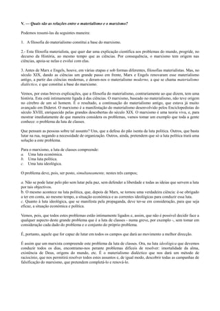 V. — Quais são as relações entre o materialismo e o marxismo?
Podemos resumi-las da seguintes maneira:
1. A filosofia do materialismo constitui a base do marxismo.
2.- Esta filosofia materialista, que quer dar uma explicação científica aos problemas do mundo, progride, no
decurso da História, ao mesmo tempo que as ciências. Por consequência, o marxismo tem origem nas
ciências, apoia-se nelas e evolui com elas.
3. Antes de Marx e Engels, houve, em várias etapas e sob formas diferentes, filosofias materialistas. Mas, no
século XIX, dando as ciências um grande passo em frente, Marx e Engels renovaram esse materialismo
antigo, a partir das ciências modernas, e deram-nos o materialismo moderno, a que se chama materialismo
dialéctico, e que constitui a base do marxismo.
Vemos, por estas breves explicações, que a filosofia do materialismo, contrariamente ao que dizem, tem uma
história. Esta está intimamente ligada à das ciências. O marxismo, baseado no materialismo, não teve origem
no cérebro de um só homem. É o resultado, a continuação do materialismo antigo, que estava já muito
avançado em Diderot. O marxismo é a manifestação do materialismo desenvolvido pelos Enciclopedistas do
século XVIII, enriquecido pelas grandes descobertas do século XIX. O marxismo é uma teoria viva, e, para
mostrar imediatamente de que maneira considera os problemas, vamos tomar um exemplo que toda a gente
conhece: o problema da luta de classes.
Que pensam as pessoas sobre tal assunto? Uns, que a defesa do pão isenta da luta politica. Outros, que basta
lutar na rua, negando a necessidade de organização. Outros, ainda, pretendem que só a luta política trará uma
solução a este problema.
Para o marxismo, a luta de classes compreende:
a. Uma luta económica.
b. Uma luta política.
c. Uma luta ideológica.
O problema deve, pois, ser posto, simultaneamente, nestes três campos;
a. Não se pode lutar pelo pão sem lutar pela paz, sem defender a liberdade e todas as ideias que servem a luta
por tais objectivos.
b. O mesmo acontece na luta política, que, depois de Marx, se tornou uma verdadeira ciência: é-se obrigado
a ter em conta, ao mesmo tempo, a situação económica e as correntes ideológicas para conduzir essa luta.
c. Quanto à luta ideológica, que se manifesta pela propaganda, deve ter-se em consideração, para que seja
eficaz, a situação económica e política.
Vemos, pois, que todos estes problemas estão intimamente ligados e, assim, que não é possível decidir face a
qualquer aspecto deste grande problema que é a luta de classes - numa greve, por exemplo -, sem tomar em
consideração cada dado do problema e o conjunto do próprio problema.
É, portanto, aquele que for capaz de lutar em todos os campos que dará ao movimento a melhor direcção.
É assim que um marxista compreende este problema da luta de classes. Ora, na luta ideológica que devemos
conduzir todos os dias, encontramo-nos perante problemas difíceis de resolver: imortalidade da alma,
existência de Deus, origens do mundo, etc. É o materialismo dialéctico que nos dará um método de
raciocínio, que nos permitirá resolver todos estes assuntos e, de igual modo, descobrir todas as campanhas de
falsificação do marxismo, que pretendem completá-lo e renová-lo.
 