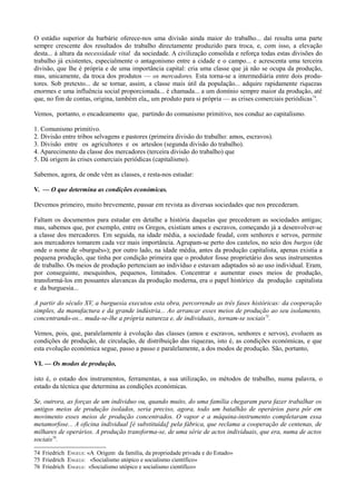 O estádio superior da barbárie oferece-nos uma divisão ainda maior do trabalho... daí resulta uma parte
sempre crescente dos resultados do trabalho directamente produzido para troca, e, com isso, a elevação
desta... à altura da necessidade vital da sociedade. A civilização consolida e reforça todas estas divisões do
trabalho já existentes, especialmente o antagonismo entre a cidade e o campo... e acrescenta uma terceira
divisão, que lhe é própria e de uma importância capital: cria uma classe que já não se ocupa da produção,
mas, unicamente, da troca dos produtos — os mercadores. Esta torna-se a intermediária entre dois produ-
tores. Sob pretexto... de se tornar, assim, a classe mais útil da população... adquire rapidamente riquezas
enormes e uma influência social proporcionada... é chamada... a um domínio sempre maior da produção, até
que, no fim de contas, origina, também ela,, um produto para si própria — as crises comerciais periódicas74
.
Vemos, portanto, o encadeamento que, partindo do comunismo primitivo, nos conduz ao capitalismo.
1. Comunismo primitivo.
2. Divisão entre tribos selvagens e pastores (primeira divisão do trabalho: amos, escravos).
3. Divisão entre os agricultores e os artesãos (segunda divisão do trabalho).
4. Aparecimento da classe dos mercadores (terceira divisão do trabalho) que
5. Dá origem às crises comerciais periódicas (capitalismo).
Sabemos, agora, de onde vêm as classes, e resta-nos estudar:
V. — O que determina as condições económicas.
Devemos primeiro, muito brevemente, passar em revista as diversas sociedades que nos precederam.
Faltam os documentos para estudar em detalhe a história daquelas que precederam as sociedades antigas;
mas, sabemos que, por exemplo, entre os Gregos, existiam amos e escravos, começando já a desenvolver-se
a classe dos mercadores. Em seguida, na idade média, a sociedade feudal, com senhores e servos, permite
aos mercadores tomarem cada vez mais importância. Agrupam-se perto dos castelos, no seio dos burgos (de
onde o nome de «burguês»); por outro lado, na idade média, antes da produção capitalista, apenas existia a
pequena produção, que tinha por condição primeira que o produtor fosse proprietário dos seus instrumentos
de trabalho. Os meios de produção pertenciam ao indivíduo e estavam adaptados só ao uso individual. Eram,
por conseguinte, mesquinhos, pequenos, limitados. Concentrar e aumentar esses meios de produção,
transformá-los em possantes alavancas da produção moderna, era o papel histórico da produção capitalista
e da burguesia...
A partir do século XV, a burguesia executou esta obra, percorrendo as três fases históricas: da cooperação
simples, da manufactura e da grande indústria... Ao arrancar esses meios de produção ao seu isolamento,
concentrando-os... muda-se-lhe a própria natureza e, de individuais,, tornam-se sociais75
.
Vemos, pois, que, paralelamente à evolução das classes (amos e escravos, senhores e servos), evoluem as
condições de produção, de circulação, de distribuição das riquezas, isto é, as condições económicas, e que
esta evolução económica segue, passo a passo e paralelamente, a dos modos de produção. São, portanto,
VI. — Os modos de produção,
isto é, o estado dos instrumentos, ferramentas, a sua utilização, os métodos de trabalho, numa palavra, o
estado da técnica que determina as condições económicas.
Se, outrora, as forças de um individuo ou, quando muito, do uma família chegaram para fazer trabalhar os
antigos meios de produção isolados, seria preciso, agora, todo um batalhão de operários para pôr em
movimento esses meios de produção concentrados. O vapor e a máquina-instrumento completaram essa
metamorfose... A oficina índividual [é substituída] pela fábrica, que reclama a cooperação de centenas, de
milhares de operários. A produção transforma-se, de uma série de actos individuais, que era, numa de actos
sociais76
.
74 Friedrich ENGELS: «A Origem da família, da propriedade privada e do Estado»
75 Friedrich ENGELS: «Socialismo utópico e socialismo científico»
76 Friedrich ENGELS: «Socialismo utópico e socialismo científico»
 