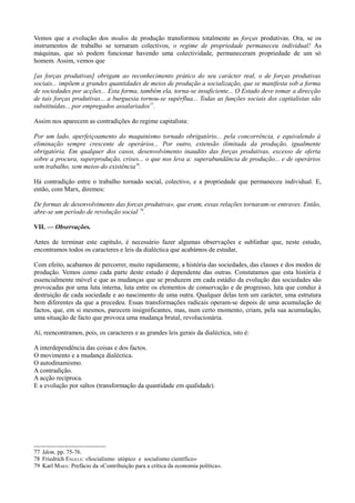 Vemos que a evolução dos modos de produção transformou totalmente as forças produtivas. Ora, se os
instrumentos de trabalho se tornaram colectivos, o regime de propriedade permaneceu individual! As
máquinas, que só podem funcionar havendo uma colectividade, permaneceram propriedade de um só
homem. Assim, vemos que
[as forças produtivas] obrigam ao reconhecimento prático do seu carácter real, o de forças produtivas
sociais... impõem a grandes quantidades de meios de produção a socialização, que se manifesta sob a forma
de sociedades por acções... Esta forma, também ela, torna-se insuficiente... O Estado deve tomar a direcção
de tais forças produtivas... a burguesia tornou-se supérflua... Todas as funções sociais dos capitalistas são
substituídas... por empregados assalariados77
.
Assim nos aparecem as contradições do regime capitalista:
Por um lado, aperfeiçoamento do maquinismo tornado obrigatório... pela concorrência, e equivalendo à
eliminação sempre crescente de operários... Por outro, extensão ilimitada da produção, igualmente
obrigatória. Em qualquer dos casos, desenvolvimento inaudito das forças produtivas, excesso de oferta
sobre a procura, superprodução, crises... o que nos leva a: superabundância de produção... e de operários
sem trabalho, sem meios-do existência78
.
Há contradição entre o trabalho tornado social, colectivo, e a propriedade que permaneceu individual. E,
então, com Marx, diremos:
De formas de desenvolvimento das forcas produtiva», que eram, essas relações tornaram-se entraves. Então,
abre-se um período de revolução social 79
.
VII. — Observações.
Antes de terminar este capítulo, é necessário fazer algumas observações e sublinhar que, neste estudo,
encontramos todos os caracteres e leis da dialéctica que acabámos de estudar,
Com efeito, acabamos de percorrer, muito rapidamente, a história das sociedades, das classes e dos modos de
produção. Vemos como cada parte deste estudo é dependente das outras. Constatamos que esta história é
essencialmente móvel e que as mudanças que se produzem em cada estádio da evolução das sociedades são
provocadas por uma luta interna, luta entre os elementos de conservação e de progresso, luta que conduz à
destruição de cada sociedade e ao nascimento de uma outra. Qualquer delas tem um carácter, uma estrutura
bem diferentes da que a precedeu. Essas transformações radicais operam-se depois de uma acumulação de
factos, que, em si mesmos, parecem insignificantes, mas, num certo momento, criam, pela sua acumulação,
uma situação de facto que provoca uma mudança brutal, revolucionária.
Aí, reencontramos, pois, os caracteres e as grandes leis gerais da dialéctica, isto é:
A interdependência das coisas e dos factos.
O movimento e a mudança dialéctica.
O autodinamismo.
A contradição.
A acção recíproca.
E a evolução por saltos (transformação da quantidade em qualidade).
77 Idem, pp. 75-76.
78 Friedrich ENGELS: «Socialismo utópico e socialismo científico»
79 Karl MARX: Prefácio da «Contribuição para a crítica da economia política».
 
