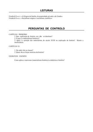 LEITURAS
Friedrich ENGELS: «A Origem da família, da propriedade privada o do Estado».
Friedrich ENGELS: «Socialismo utópico e socialismo científico».
PERGUNTAS DE CONTROLO
CAPÍTULO PRIMEIRO
1. Que explicação da história nos dão os idealistas?
2. O que é o materialismo histórico?
3. Qual é a posição dos materialistas do século XVIII na explicação da história? Mostre a
insuficiência.
CAPITULO II
1. Da onde vêm as classes?
2. Quais são as forças motrizes da história?
EXERCÍCIO ESCRITO
Como aplica o marxismo (materialismo histórico) a dialéctica à história?
 