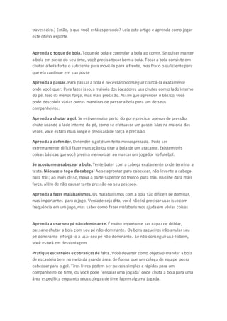 travesseiro.) Então, o que você está esperando? Leia este artigo e aprenda como jogar
este ótimo esporte.
Aprenda o toque de bola. Toque de bola é controlar a bola ao correr. Se quiser manter
a bola em posse do seu time, você precisa tocar bem a bola. Tocar a bola consiste em
chutar a bola forte o suficiente para movê-la para a frente, mas fraco o suficiente para
que ela continue em sua posse
Aprenda a passar. Para passar a bola é necessário conseguir colocá-la exatamente
onde você quer. Para fazer isso, a maioria dos jogadores usa chutes com o lado interno
do pé. Isso dá menos força, mas mais precisão. Assimque aprender o básico, você
pode descobrir várias outras maneiras de passar a bola para um de seus
companheiros.
Aprenda a chutar a gol. Se estiver muito perto do gol e precisar apenas de pressão,
chute usando o lado interno do pé, como se efetuasse um passe. Mas na maioria das
vezes, você estará mais longe e precisará de força e precisão.
Aprenda a defender. Defender o gol é um feito menosprezado. Pode ser
extremamente difícil fazer marcação ou tirar a bola de um atacante. Existem três
coisas básicas que você precisa memorizar ao marcar um jogador no futebol.
Se acostume a cabecear a bola. Tente bater com a cabeça exatamente onde termina a
testa. Não use o topo da cabeça! Ao se aprontar para cabecear, não levante a cabeça
para trás; ao invés disso, mova a parte superior do tronco para trás. Isso lhe dará mais
força, além de não causar tanta pressão no seu pescoço.
Aprenda a fazer malabarismos. Os malabarismos com a bola são difíceis de dominar,
mas importantes para o jogo. Verdade seja dita, você não irá precisar usar isso com
frequência em um jogo, mas saber como fazer malabarismos ajuda em várias coisas.
Aprenda a usar seu pé não-dominante. É muito importante ser capaz de driblar,
passar e chutar a bola com seu pé não-dominante. Os bons zagueiros irão anular seu
pé dominante e forçá-lo a usar seu pé não-dominante. Se não conseguir usá-lo bem,
você estará em desvantagem.
Pratique escanteios e cobranças de falta. Você deve ter como objetivo mandar a bola
de escanteio bem no meio da grande área, de forma que um colega de equipe possa
cabecear para o gol. Tiros livres podem ser passos simples e rápidos para um
companheiro de time, ou você pode "ensaiar uma jogada" onde chuta a bola para uma
área específica enquanto seus colegas de time fazem alguma jogada.
 