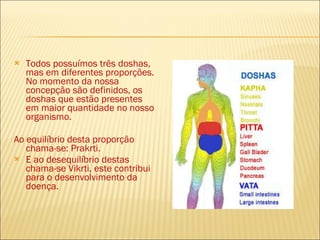 Todos possuímos três doshas, mas em diferentes proporções. No momento da nossa concepção são definidos, os doshas que estão presentes em maior quantidade no nosso organismo.  Ao equilíbrio desta proporção chama-se: Prakrti.  E ao desequilíbrio destas chama-se Vikrti, este contribui para o desenvolvimento da doença. 