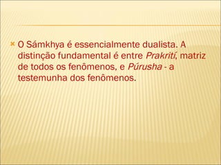 O Sámkhya é essencialmente dualista. A distinção fundamental é entre  Prakrití , matriz de todos os fenômenos, e  Púrusha  - a testemunha dos fenômenos . 