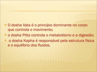 O dosha Vata é o princípio dominante no corpo que controla o movimento;  o dosha Pitta controla o metabolismo e a digestão;  o dosha Kapha é responsável pela estrutura física e o equilíbrio dos fluidos. 