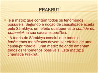 é a matriz que contém todos os fenômenos possíveis. Segundo a noção de causalidade aceita pelo Sámkhya, um efeito qualquer está  contido em potencial  na sua causa específica. A teoria do Sámkhya conclui que todos os fenômenos manifestos devem ser efeitos de uma causa-primordial, uma matriz de onde emanam todos os fenômenos possíveis. Esta  matriz é chamada Prakrutí.   