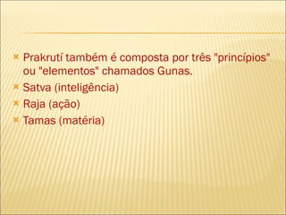 Prakrutí também é composta por três "princípios" ou "elementos" chamados Gunas. Satva (inteligência) Raja (ação) Tamas (matéria) 