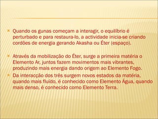 Quando os gunas começam a interagir, o equilíbrio é perturbado e para restaura-lo, a actividade inicia-se criando cordões de energia gerando Akasha ou Éter (espaço). Através da mobilização do Éter, surge a primeira matéria o Elemento Ar, juntos fazem movimentos mais vibrantes, produzindo mais energia dando origem ao Elemento Fogo.  Da interacção dos três surgem novos estados da matéria, quando mais fluído, é conhecido como Elemento Água, quando mais denso, é conhecido como Elemento Terra. 