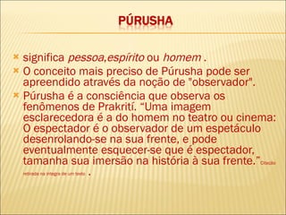 significa  pessoa , espírito  ou  homem  .  O conceito mais preciso de Púrusha pode ser apreendido através da noção de "observador".  Púrusha é a consciência que observa os fenômenos de Prakrití. “Uma imagem esclarecedora é a do homem no teatro ou cinema: O espectador é o observador de um espetáculo desenrolando-se na sua frente, e pode eventualmente esquecer-se que é espectador, tamanha sua imersão na história à sua frente.” Citação retirada na integra de um texto  . 